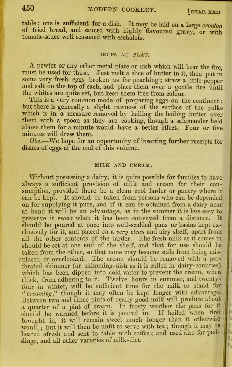 chap, xxn table: one is sufficient for a dish. It may be laid on a large crouton of fried bread, and sauced with highly flavoured gravy, or with tomata-sauce well seasoned with eschalots. CEUFS AU PLAT. A pewter or any other metal plate or dish which will bear the fire, must be used for these. Just melt a slice of butter in it, then put in some very fresh eggs broken as for poaching ; strew a little pepper and salt on the top of each, and place them over a gentle fire until the whites are quite set, but keep them free from colour. This is a very common mode of preparing eggs on the continent; but there is generally a slight rawness of the surface of the }mlks which is in a measure removed by ladling the boiling butter over them with a spoon as they are cooking, though a salamander held above them for a minute would have a better effect. Four or five minutes will dress them. Obs.—We hope for an opportunity of inserting further receipts for dishes of eggs at the end of this volume. MILK AND CREAM. Without possessing a dairy, it is quite possible for families to have always a sufficient provision of milk and cream for their con- sumption, provided there be a clean cool larder or pantry where it can be kept. It should be taken from persons who can be depended on for supplying it pure, and if it can be obtained from a dairy near at hand it will be an advantage, as in the summer it is less easy to preserve it sweet when it has been conveyed from a distance. It should be poured at once into well-scalded pans or basins kept ex- clusively for it, and placed on a very clean and airy shelf, apart from all the other contents of the larder. The fresh milk as it comes in should be set at one end of the shelf, and that for use should be taken from the other, so that none may become stale from being mis- ,'placed or overlooked. The cream should be removed with a per- forated skimmer (or skimming-dish as it is called in dairy-counties) which has been dipped into cold water to prevent the cream, when thick, from adhering to it. Twelve hours in summer, and twenty- four in winter, will be sufficient time for the milk to stand for “ creaming,” though it may often be kept longer with advantage* Between two and three pints of really good milk will produce about a quarter of a pint of cream. In frosty weather the pans for it jl should be warmed before it is poured in. If boiled when first brought in, it will remain sweet much longer than it otherwise | would ; but it will then be unfit to serve with tea; though it may be I heated afresh and sent to table with coffee; and used also for pud- jl ■ dings, and all other varieties of milk-diet.