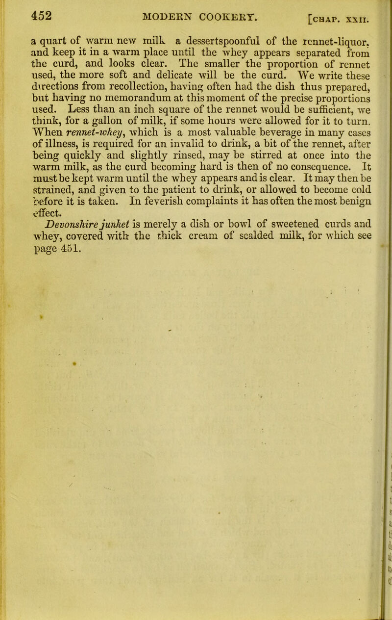 a quart of warm new milk a dessertspoonful of the rennet-liquor, and keep it in a warm place until the whey appears separated from the curd, and looks clear. The smaller the proportion of rennet used, the more soft and delicate will be the curd. We write these directions from recollection, having often had the dish thus prepared, but having no memorandum at this moment of the precise proportions used. Less than an inch square of the rennet would be sufficient, we think, for a gallon of milk, if some hours were allowed for it to turn. When rennet-whey, which is a most valuable beverage in many cases of illness, is required for an invalid to drink, a bit of the rennet, after being quickly and slightly rinsed, may be stirred at once into the warm milk, as the curd becoming hard is then of no consequence. It must be kept warm until the whey appears and is clear. It may then be strained, and given to the patient to drink, or allowed to become cold before it is taken. In feverish complaints it has often the most benign effect. Devonshire junket is merely a dish or bowl of sweetened curds and whey, covered with the thick cream of scalded milk, for which see page 451.