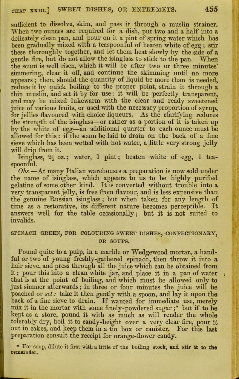 sufficient to dissolve, skim, and pass it through a muslin strainer. When two ounces are required for a dish, put two and a half into a delicately clean pan, and pour on it a pint of spring water which has been gradually mixed with a teaspoonful of beaten white of egg ; stir these thoroughly together, and let them heat slowly by the side of a gentle fire, but do not allow the isinglass to stick to the pan. When the scum is well risen, which it will be after two or three minutes’ simmering, clear it off, and continue the skimming until no more appears ; then, should the quantity of liquid be more than is needed, reduce it by quick boiling to the proper point, strain it through a thin muslin, and set it by for use : it will be perfectly transparent, and may be mixed lukewarm with the clear and ready sweetened juice of various fruits, or used with the necessary proportion of syrup, for jellies flavoured with choice liqueurs. As the clarifying reduces the strength of the isinglass—or rather as a portion of it is taken up by the white of egg—an additional quarter to each ounce must be allowed for this : if the scum be laid to drain on the back of a fine sieve which has been wetted with hot water, a little very strong jelly will drip from it. Isinglass, 21 oz.; water, 1 pint; beaten white of egg, 1 tea- spoonful. Obs.—At many Italian warehouses a preparation is now sold under the name of isinglass, which appears to us to be highly purified gelatine of some other kind. It is converted without trouble into a very transparent jelly, is free from flavour, and is less expensive than the genuine Russian isinglass; but when taken for any length of time as a restorative, its different nature becomes perceptible. It answers well for the table occasionally; but it is not suited to invalids. SPINACH GREEN, FOR COLOURING SWEET DISHES, CONFECTIONARY, OR SOUPS. Pound quite to a pulp, in a marble or Wedgewood mortar, a hand- ful or two of young freshly-gathered spinach, then throw it into a hair sieve, and press through all the juice which can be obtained from it; pour this into a clean white jar, and place it in a pan of water that is at the point of boiling, and which must be allowed only to just simmer afterwards; in three or four minutes the juice will be poached or set: take it then gently with a spoon, and lay it upon the back of a fine sieve to drain. If wanted for immediate use, merely mix it in the mortar with some finely-powdered sugar ;* but if to be kept as a store, pound it with as much as will render the whole tolerably dry, boil it to candy-height over a very clear fire, pour it out in cakes, and keep them in a tin box or canister. For this last preparation consult the receipt for orange-flower candy. * For soup, dilute it first with a little of the boiling stock, and stir it to the remainder.