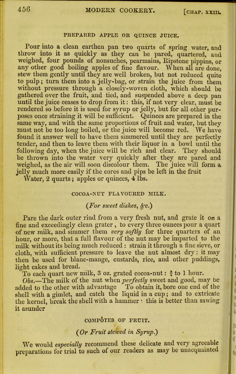 PREPARED APPLE OR QUINCE JUICE. Pour into a clean earthen pan two quarts of spring water, and throw into it as quickly as they can be pared, quartered, and weighed, four pounds of nonsuches, pearmains, Bipstone pippins, or any other good boiling apples of fine flavour. When all are done, stew them gently until they are well broken, but not reduced quite to pulp; turn them into a jelly-hag, or strain the juice from them without pressure through a closely-woven cloth, which should be gathered over the fruit, and tied, and suspended above a deep pan until the juice ceases to drop from it: this, if not very clear, must be rendered so before it is used for syrup or jelly, but for all other pur- poses once straining it will be sufficient. Quinces are prepared in the same way, and with the same proportions of fruit and water, but they must not be too long boiled, or the juice will become red. We have found it answer well to have them simmered until they are perfectly tender, and then to leave them with their liquor in a bowl until the following day, when the juice will be rich and clear. They should be thrown into the water very quickly after they are pared and weighed, as the air will soon discolour them. The juice will form a jelly much more easily if the cores and pips be left in the fruit Water, 2 quarts; apples or quinces, 4 lbs. COCOA-NUT FLAVOURED MILK. (For sweet dishes, $*c.) Pare the dark outer rind from a very fresh nut, and grate it on a fine and exceedingly clean grater , to every three ounces pour a quart of new milk, and simmer them very softly for three quarters of an hour, or more, that a full flavour of the nut may be imparted to the milk without its being much reduced : strain it through a fine sieve, or cloth, with sufficient pressure to leave the nut almost dry: it may then be used for blanc-mange, custards, rice, and other puddings, light cakes and bread. To each quart new milk, 3 oz. grated cocoa-nut: $ to 1 hour. Ohs.—The milk of the nut when perfectly sweet and good, may be added to the other with advantage To obtain it, bore one end of the shell with a gimlet, and catch the liquid in a cup; and to extricate the kernel, break the shell with a hammer • this is better than sawing it asunder COMPOTES OF FRUIT. ( Or Fruit stewed in Syrup.') We would especially recommend these delicate and very agreeable preparations for trial to such of our readers as may be unacquainted