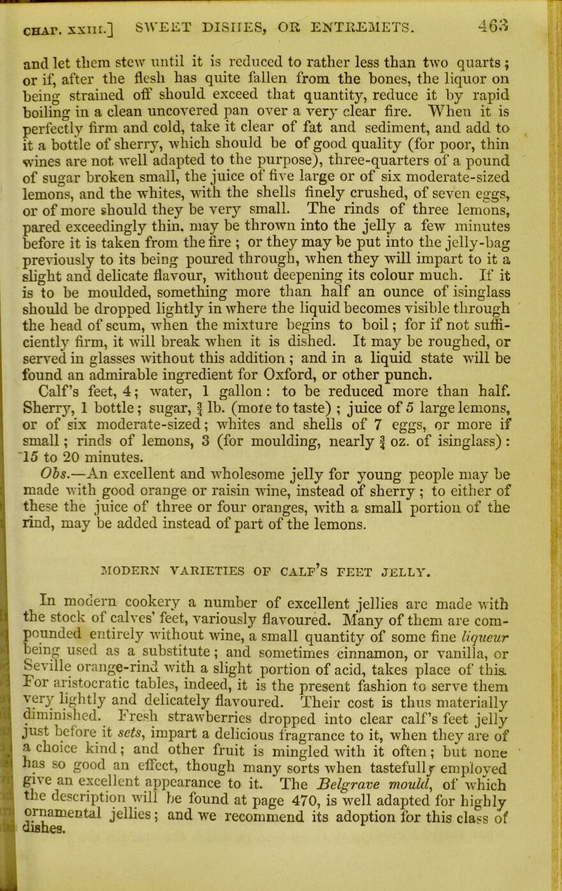 ancl let tliem stew until it is reduced to rather less than two quarts ; or if, after the flesh has quite fallen from the bones, the liquor on being strained off should exceed that quantity, reduce it by rapid boiling in a clean uncovered pan over a very clear fire. When it is perfectly firm and cold, take it clear of fat and sediment, and add to it a bottle of sherry, which should be of good quality (for poor, thin wines are not well adapted to the purpose), three-quarters of a pound of sugar broken small, the juice of five large or of six moderate-sized lemons, and the whites, with the shells finely crushed, of seven eggs, or of more should they be very small. The rinds of three lemons, pared exceedingly thin, may be thrown into the jelly a few minutes before it is taken from the fire ; or they may be put into the jelly-bag previously to its being poured through, when they will impart to it a slight and delicate flavour, without deepening its colour much. If it is to be moulded, something more than half an ounce of isinglass should be dropped lightly in where the liquid becomes visible through the head of scum, when the mixture begins to boil; for if not suffi- ciently firm, it wTill break when it is dished. It may be roughed, or served in glasses without this addition ; and in a liquid state will be found an admirable ingredient for Oxford, or other punch. Calf’s feet, 4; water, 1 gallon: to be reduced more than half. Sherry, 1 bottle; sugar, lb. (mole to taste) ; juice of 5 large lemons, or of six moderate-sized; whites and shells of 7 eggs, or more if small; rinds of lemons, 3 (for moulding, nearly f oz. of isinglass): '15 to 20 minutes. Ohs.—An excellent and wffiolesome jelly for young people may be made with good orange or raisin wine, instead of sherry ; to either of these the juice of three or four oranges, with a small portion of the rind, may be added instead of part of the lemons. I A I l U! MODERN VARIETIES OF CALF’S FEET JELLY. In modern cookery a number of excellent jellies are made w ith the stock of calves’ feet, variously flavoured. Many of them are com- pounded entirely without wine, a small quantity of some fine liqueur being used as a. substitute; and sometimes cinnamon, or vanilla, or Seville orange-rind with a slight portion of acid, takes place of this, lor aristocratic tables, indeed, it is the present fashion to serve them very lightly and delicately flavoured. Their cost is thus materially diminished. Fresh strawberries dropped into clear calf’s feet jelly just before it sets, impart a delicious fragrance to it, when they are of a choice kind; and other fruit is mingled with it often; but none has so good an effect, though many sorts when tastefully employed gn e an excellent appearance to it. The Belgrave mould, of which the description will be found at page 470, is well adapted for highly ornamental jellies; and wre recommend its adoption for this class of dishes.