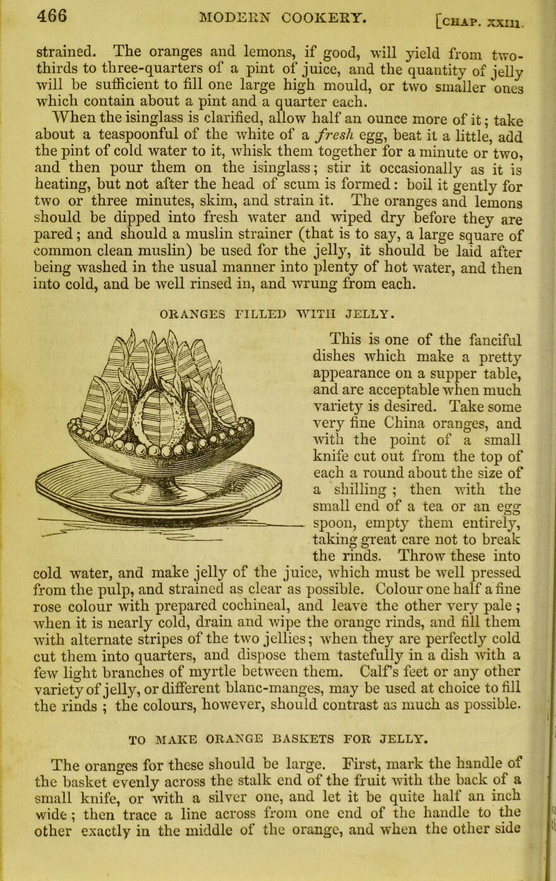 strained. The oranges and lemons, if good, will yield from two- thirds to three-quarters of a pint of juice, and the quantity of jelly will be sufficient to fill one large high mould, or two smaller one3 wffiich contain about a pint and a quarter each. When the isinglass is clarified, allow half an ounce more of it; take about a teaspoonful of the white of a fresh egg, beat it a little, add the pint of cold water to it, whisk them together for a minute or two, and then pour them on the isinglass; stir it occasionally as it is heating, but not after the head of scum is formed: boil it gently for two or three minutes, skim, and strain it. The oranges and lemons should be dipped into fresh water and wiped dry before they are pared; and should a muslin strainer (that is to say, a large square of common clean muslin) be used for the jelly, it should be laid after being washed in the usual manner into plenty of hot water, and then into cold, and be well rinsed in, and wrung from each. ORANGES FILLED WITH JELLY. This is one of the fanciful dishes which make a pretty appearance on a supper table, and are acceptable when much variety is desired. Take some very fine China oranges, and with the point of a small knife cut out from the top of each a round about the size of a shilling ; then with the small end of a tea or an egg spoon, empty them entirety, taking great care not to break the rinds. Throw these into cold water, and make jelly of the juice, which must be well pressed from the pulp, and strained as clear as possible. Colour one half a fine rose colour with prepared cochineal, and leave the other very pale; when it is nearly cold, dram and wipe the orange rinds, and fill them with alternate stripes of the two jellies; when they are perfectly cold cut them into quarters, and dispose them tastefully in a dish with a few light branches of myrtle between them. Calf s feet or any other variety of jelly, or different blanc-manges, may be used at choice to fill the rinds ; the colours, however, should contrast as much as possible. TO MAKE ORANGE BASKETS FOR JELLY. The oranges for these should be large. First, mark the handle of the basket evenly across the stalk end of the fruit with the back of a small knife, or with a silver one, and let it be quite half an inch wide ; then trace a line across from one end of the handle to the other exactly iu the middle of the orange, and when the other side