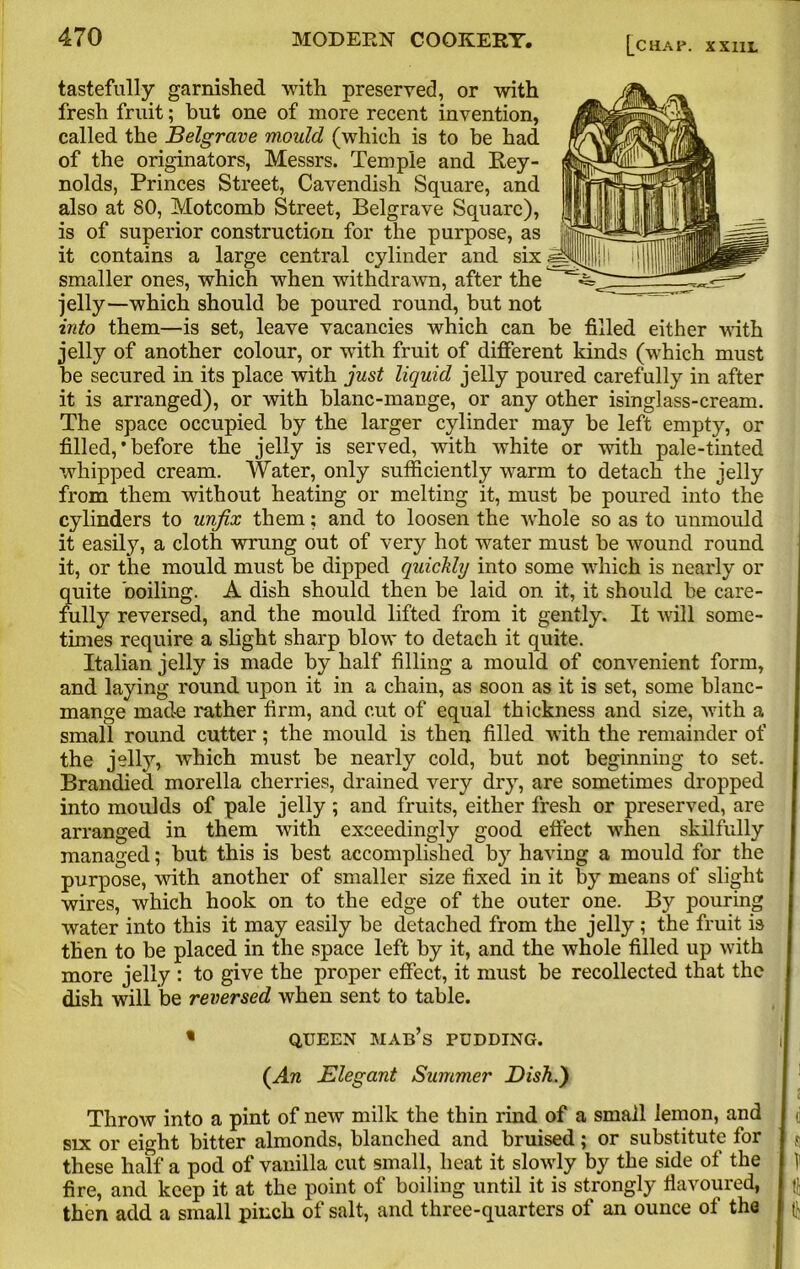 tastefully garnished with preserved, or with fresh fruit; but one of more recent invention, called the Belgrave mould (which is to be had of the originators, Messrs. Temple and Rey- nolds, Princes Street, Cavendish Square, and also at 80, Motcomb Street, Belgrave Square), is of superior construction for the purpose, as it contains a large central cylinder and six smaller ones, which when withdrawn, after the jelly—which should be poured round, but not into them—is set, leave vacancies which can be filled either with jelly of another colour, or with fruit of different kinds (which must be secured in its place with just liquid jelly poured carefully in after it is arranged), or with blanc-mange, or any other isinglass-cream. The space occupied by the larger cylinder may be left empty, or filled, * before the jelly is served, with white or with pale-tinted whipped cream. Water, only sufficiently warm to detach the jelly from them without heating or melting it, must be poured into the cylinders to unfix them; and to loosen the vrhole so as to unmould it easily, a cloth wrung out of very hot water must be wound round it, or the mould must be dipped quickly into some which is nearly or quite boiling. A dish should then be laid on it, it should be care- fully reversed, and the mould lifted from it gently. It will some- times require a slight sharp blow to detach it quite. Italian jelly is made by half filling a mould of convenient form, and laying round upon it in a chain, as soon as it is set, some blanc- mange made rather firm, and cut of equal thickness and size, with a small round cutter; the mould is then filled with the remainder of the jelly, which must be nearly cold, but not beginning to set. Branched morella cherries, drained very dry, are sometimes dropped into moulds of pale jelly; and fruits, either fresh or preserved, are arranged in them with exceedingly good effect when skilfully managed; but this is best accomplished by having a mould for the purpose, with another of smaller size fixed in it by means of slight wires, which hook on to the edge of the outer one. By pouring water into this it may easily be detached from the jelly ; the fruit is then to be placed in the space left by it, and the whole filled up with more jelly : to give the proper effect, it must be recollected that the dish will be reversed when sent to table. « QUEEN MAB’s PUDDING. (Aw Elegant Summer Dish.') Throw into a pint of new milk the thin rind of a small lemon, and six or eight bitter almonds, blanched and bruised; or substitute for these half a pod of vanilla cut small, heat it slowly by the side of the fire, and keep it at the point of boiling until it is strongly flavoured, then add a small pinch of salt, and three-quarters of an ounce of the