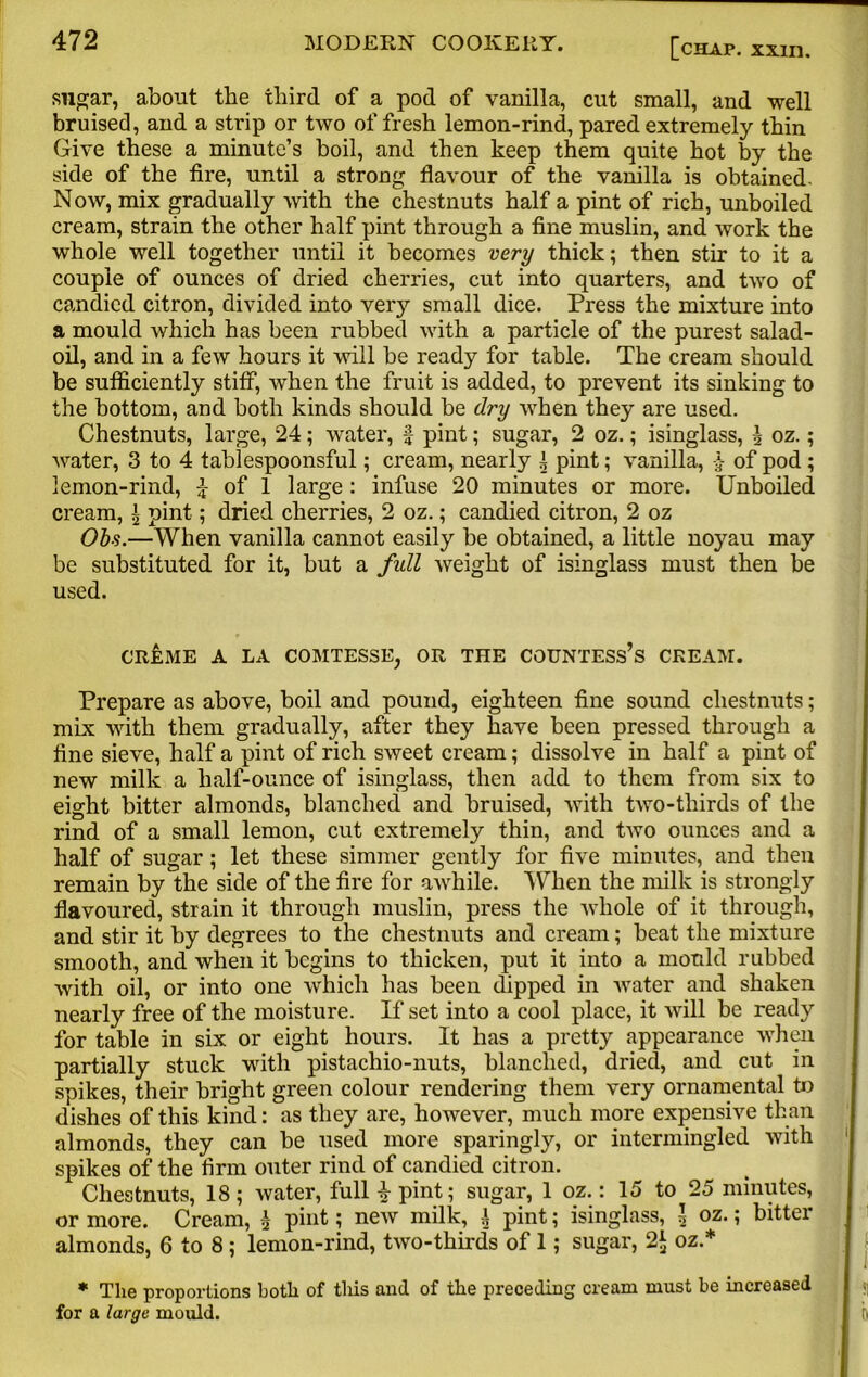 sugar, about the third of a pod of vanilla, cut small, and well bruised, and a strip or two of fresh lemon-rind, pared extremely thin Give these a minute’s boil, and then keep them quite hot by the side of the tire, until a strong flavour of the vanilla is obtained. Now, mix gradually with the chestnuts half a pint of rich, unboiled cream, strain the other half pint through a fine muslin, and work the whole well together until it becomes very thick; then stir to it a couple of ounces of dried cherries, cut into quarters, and two of candied citron, divided into very small dice. Press the mixture into a mould which has been rubbed with a particle of the purest salad- oil, and in a few hours it will be ready for table. The cream should be sufficiently stiff, when the fruit is added, to prevent its sinking to the bottom, and both kinds should be dry when they are used. Chestnuts, large, 24; water, f pint; sugar, 2 oz.; isinglass, \ oz.; water, 3 to 4 tablespoonsful; cream, nearly 1 pint; vanilla, £ of pod ; lemon-rind, £ of 1 large : infuse 20 minutes or more. Unboiled cream, ^ pint; dried cherries, 2 oz.; candied citron, 2 oz Obs.—When vanilla cannot easily be obtained, a little noyau may be substituted for it, but a fidl weight of isinglass must then be used. CREME A LA COMTESSE, OR THE COUNTESS’S CREAM. Prepare as above, boil and pound, eighteen fine sound chestnuts; mix with them gradually, after they have been pressed through a fine sieve, half a pint of rich sweet cream; dissolve in half a pint of new milk a half-ounce of isinglass, then add to them from six to eight bitter almonds, blanched and bruised, with two-thirds of the rind of a small lemon, cut extremely thin, and two ounces and a half of sugar; let these simmer gently for five minutes, and then remain by the side of the fire for awhile. When the milk is strongly flavoured, strain it through muslin, press the whole of it through, and stir it by degrees to the chestnuts and cream; beat the mixture smooth, and when it begins to thicken, put it into a mould rubbed with oil, or into one which has been dipped in water and shaken nearly free of the moisture. If set into a cool place, it will be ready for table in six or eight hours. It has a pretty appearance when partially stuck with pistachio-nuts, blanched, dried, and cut in spikes, their bright green colour rendering them very ornamental to dishes of this kind: as they are, however, much more expensive than almonds, they can be used more sparingly, or intermingled with 1 spikes of the firm outer rind of candied citron. Chestnuts, 18; water, full 4 pint; sugar, 1 oz.: 15 to 25 minutes, or more. Cream, h pinti new milk, \ pint; isinglass, l oz.; bitter almonds, 6 to 8 ; lemon-rind, two-thirds of 1; sugar, 2$ oz.* * Tlie proportions both of this and of the preceding cream must he increased for a large mould. j ft