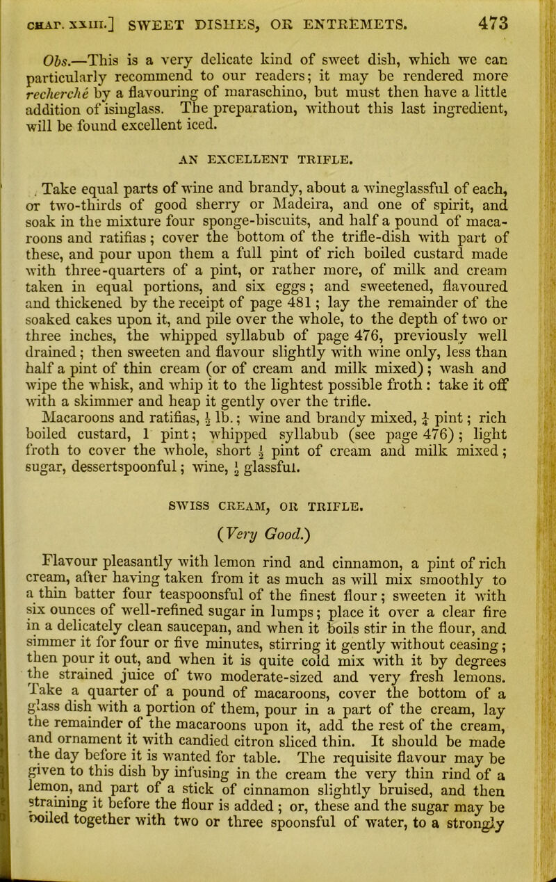 Obs.—This is a very delicate kind of sweet dish, which we can particularly recommend to our readers; it may be rendered more recherche by a flavouring of maraschino, but must then have a little addition of isinglass. The preparation, without this last ingredient, will be found excellent iced. AN EXCELLENT TRIFLE. Take equal parts of wine and brandy, about a wineglassful of each, or two-tliirds of good sherry or Madeira, and one of spirit, and soak in the mixture four sponge-biscuits, and half a pound of maca- roons and ratifias; cover the bottom of the trifle-dish with part of these, and pour upon them a full pint of rich boiled custard made with three-quarters of a pint, or rather more, of milk and cream taken in equal portions, and six eggs; and sweetened, flavoured and thickened by the receipt of page 481; lay the remainder of the soaked cakes upon it, and pile over the whole, to the depth of two or three inches, the whipped syllabub of page 476, previously well drained; then sweeten and flavour slightly with wine only, less than half a pint of thin cream (or of cream and milk mixed); wash and wipe the whisk, and whip it to the lightest possible froth : take it off with a skimmer and heap it gently over the trifle. Macaroons and ratifias, \ lb.; wine and brandy mixed, £ pint; rich boiled custard, 1 pint; whipped syllabub (see page 476); light froth to cover the whole, short | pint of cream and milk mixed; sugar, dessertspoonful; wine, * glassful. SWISS CREAM, OR TRIFLE. ( Very Good.) Flavour pleasantly with lemon rind and cinnamon, a pint of rich cream, after having taken from it as much as will mix smoothly to a thin batter four teaspoonsful of the finest flour; sweeten it with six ounces of well-refined sugar in lumps; place it over a clear fire in a delicately clean saucepan, and when it boils stir in the flour, and simmer it for four or five minutes, stirring it gently without ceasing; then pour it out, and when it is quite cold mix with it by degrees the strained juice of two moderate-sized and very fresh lemons. Fake a quarter of a pound of macaroons, cover the bottom of a glass dish with a portion of them, pour in a part of the cream, lay the remainder of the macaroons upon it, add the rest of the cream, and ornament it with candied citron sliced thin. It should be made the day before it is wanted for table. The requisite flavour may be given to this dish by ini using in the cream the very thin rind of a lemon, and part of a stick of cinnamon slightly bruised, and then straining it before the flour is added ; or, these and the sugar may be boiled together with two or three spoonsful of water, to a strongly