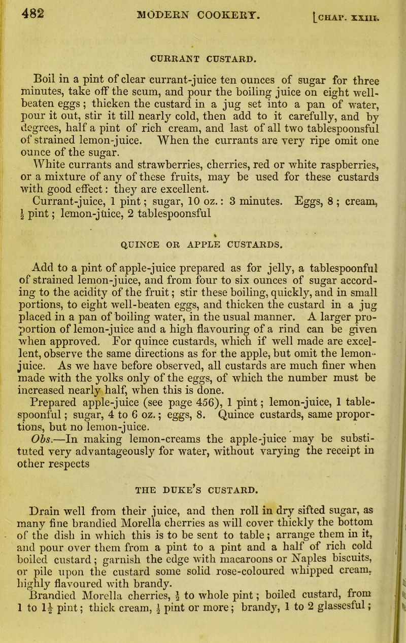 CURRANT CUSTARD. Boil in a pint of clear currant-juice ten ounces of sugar for three minutes, take off the scum, and pour the boiling juice on eight well- beaten eggs; thicken the custard in a jug set into a pan of water, pour it out, stir it till nearly cold, then add to it carefully, and by degrees, half a pint of rich cream, and last of all two tablespoonsful of strained lemon-juice. When the currants are very ripe omit one ounce of the sugar. White currants and strawberries, cherries, red or white raspberries, or a mixture of any of these fruits, may be used for these custards with good effect: they are excellent. Currant-juice, 1 pint; sugar, 10 oz.: 3 minutes. Eggs, 8 ; cream, l pint; lemon-juice, 2 tablespoonsful % QUINCE OR APPLE CUSTARDS. Add to a pint of apple-juice prepared as for jelly, a tablespoonful of strained lemon-juice, and from four to six ounces of sugar accord- ing to the acidity of the fruit; stir these boiling, quickly, and in small portions, to eight well-beaten eggs, and thicken the custard in a jug placed in a pan of boiling water, in the usual manner. A larger pro- portion of lemon-juice and a high flavouring of a rind can be given when approved. For quince custards, which if well made are excel- lent, observe the same directions as for the apple, but omit the lemon- juice. As we have before observed, all custards are much finer when made with the yolks only of the eggs, of which the number must be increased nearly half, when this is done. Prepared apple-juice (see page 456), 1 pint; lemon-juice, 1 table- spoonful ; sugar, 4 to 6 oz.; eggs, 8. Quince custards, same propor- tions, but no lemon-juice. Obs.—In making lemon-creams the apple-juice may be substi- tuted very advantageously for water, without varying the receipt in other respects THE duke’s CUSTARD. Drain well from their juice, and then roll in dry sifted sugar, as many fine brandied Morelia cherries as will cover thickly the bottom of the dish in which this is to be sent to table; arrange them in it, and pour over them from a pint to a pint and a half of rich cold boiled custard; garnish the edge with macaroons or Naples biscuits, or pile upon the custard some solid rose-coloured whipped cream, highly flavoured with brandy. Brandied Morelia cherries, \ to whole pint; boiled custard, from 1 to H pint; thick cream, 1 pint or more; brand}7, 1 to 2 glassesful;