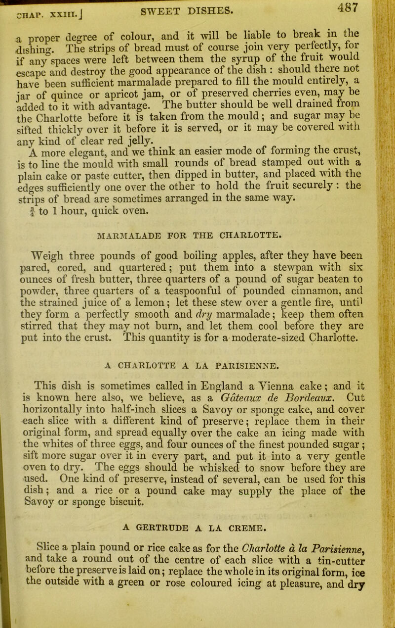 CHAP, milJ SWEET DISHES. 45 ' a proper degree of colour, and it will be liable to break in the dishing. The strips of bread must of course join very perfectly, for if any”spaces were left between them the syrup of the fruit would escape and destroy the good appearance of the dish : should there not have been sufficient marmalade prepared to fill the mould entirely, a jar of quince or apricot jam, or of preserved cherries even, may be added to it with advantage. The butter should be well drained from the Charlotte before it is taken from the mould; and sugar may be sifted thickly over it before it is served, or it may be covered with any kind of clear red jelly. A more elegant, and we think an easier mode of forming the crust, is to line the mould with small rounds of bread stamped out with a plain cake or paste cutter, then dipped in butter, and placed with the edges sufficiently one over the other to hold the fruit securely : the strips of bread are sometimes arranged in the same way. f to 1 hour, quick oven. MARMALADE FOR THE CHARLOTTE. Weigh three pounds of good boiling apples, after they have been pared, cored, and quartered; put them into a stewpan with six ounces of fresh butter, three quarters of a pound of sugar beaten to powder, three quarters of a teaspoonful of pounded cinnamon, and the strained juice of a lemon; let these stew over a gentle fire, unti1 they form a perfectly smooth and (by marmalade; keep them often stirred that they may not burn, and let them cool before they are put into the crust. This quantity is for a moderate-sized Charlotte. A CHARLOTTE A LA PARISIENNE. This dish is sometimes called in England a Vienna cake; and it is known here also, we believe, as a Gateaux de Bordeaux. Cut horizontally into half-inch slices a Savoy or sponge cake, and cover each slice with a different kind of preserve; replace them in their original form, and spread equally over the cake an icing made with the whites of three eggs, and four ounces of the finest pounded sugar ; sift more sugar over it in every part, and put it into a very gentle oven to dry. The eggs should be whisked to snow before they are used. One kind of preserve, instead of several, can be used for this dish; and a rice or a pound cake may supply the place of the Savoy or sponge biscuit. A GERTRUDE A LA CREME. Slice a plain pound or rice cake as for the Charlotte a la Parisienne, and take a round out of the centre of each slice with a tin-cutter before the preserve is laid on; replace the whole in its original form, ice the outside with a green or rose coloured icing at pleasure, and dry