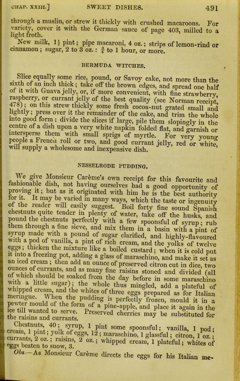 through a muslin, or strew it thickly with crushed macaroons. For variety, cover it with the German sauce of page 403, milled to a light froth. New milk, 1| pint; pipe macaroni, 4 oz.; strips of lemon-rind or cinnamon; sugar, 2 to 3 oz. r ^ to 1 hour, or more. BERMUDA WITCHES. Slice equally some rice, pound, or Savoy cake, not more than the sixth of an inch thick; take off the brown edges, and spread one half ot it with Guava jelly, or, if more convenient, with fine strawberry raspberry or currant jelly of the best quality (see Norman receipt, v VJ °n thlS Strew thlckly some fresh cocoa-nut grated small and lightly; press over it the remainder of the cake, and trim the whole into good form : divide the slices if large, pile them slopingly in the centre of a dish upon a very white napkin folded flat, and |arnish or intersperse them with small sprigs of myrtle. For very younv people a Frencn roll or two, and good currant jelly, red or white will supply a wholesome and inexpensive dish. NESSELRODE PUDDING. We give Monsieur Careme’s own receipt for this favourite and fashionable dish, not having ourselves had a good opportunity of proving it; but as it originated with him he is the best authority for it. It may be varied in many ways, which the taste or ingenuity l ne,readetr wdl easily suggest Boil forty fine sound Spanish ?der “J pentyaf water’ take off the husks, and rn^he cbestlluts perfectly with a few spoonsful of syrup; rub them through a fine sieve, and mix them in a basin with a pint of sjurup made with a pound of sugar clarified, and highly-flavoured with a pod of vanilla, a pint of rich cream, and the yolks of twelve flcken the mixture llke a boi]ed custard; when it is cold put fn ^ri freezin& Pot’ adding a glass of maraschino, and make it set as aJ*^ f ’ lhen af'1 an °Uncf of Preserved citron cut in dice, two nces of currants, and as many fine raisins stoned and divided (all with a liilpU T !the day before in some maraschino lth a little su»ar); the whole thus mingled, add a plateful of merino16When ^bhe °f-three eSSs prepared as for Italian meringue. TV hen the pudding is perfectly frozen, mould it in a Gp 01ildi ff thC formTJof a Pme-apple, and place it again in the t, • ' ted, t0 serve. Preserved cherries may be substituted for the raisins and currants. J „P'es‘nuts; 40 j. syuP. 1 pint some spoonsful; vanilla, 1 pod • .ream, 1 pint, yolk of eggs, 12; maraschino, 1 glassful; citron, 1 02 • 2 02-; whipped cream-1 piatefui; Obs. As Monsieur Careme directs the eggs for his Italian me-