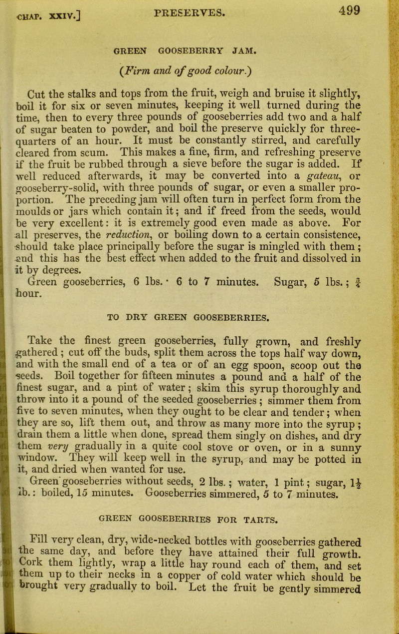 GREEN GOOSEBERRY JAM (Firm and of good colour.') Cut the stalks and tops from the fruit, weigh and bruise it slightly, boil it for six or seven minutes, keeping it well turned during the time, then to every three pounds of gooseberries add two and a half of sugar beaten to powder, and boil the preserve quickly for three- quarters of an hour. It must be constantly stirred, and carefully cleared from scum. This makes a fine, firm, and refreshing preserve if the fruit be rubbed through a sieve before the sugar is added. If well reduced afterwards, it may be converted into a gateau, or gooseberry-solid, with three pounds of sugar, or even a smaller pro- portion. The preceding jam will often turn in perfect form from the moulds or jars which contain it; and if freed from the seeds, would be very excellent: it is extremely good even made as above. For all preserves, the reduction, or boiling down to a certain consistence, •should take place principally before the sugar is mingled with them; and this has the best effect when added to the fruit and dissolved in it by degrees. Green gooseberries, 6 lbs. * 6 to 7 minutes. Sugar, 5 lbs.; f hour. Take the finest green gooseberries, fully grown, and freshly gathered; cut off the buds, split them across the tops half way down, and with the small end of a tea or of an egg spoon, scoop out the together for fifteen minutes a pound and a half of the sugar, and a pint of water; skim this syrup thoroughly and r into it a pound of the seeded gooseberries ; simmer them from o seven minutes, when they ought to be clear and tender; when are so, lift them out, and throw as many more into the syrup ; them a little when done, spread them singly on dishes, and dry very gradually in a quite cool stove or oven, or in a sunny 3w. They will keep well in the syrup, and may be potted in d dried when wanted for use. een'gooseberries without seeds, 2 lbs.; water, 1 pint; sugar, H boiled, 15 minutes. Gooseberries simmered, 5 to 7 minutes. 1 very clean, dry, wide-necked bottles with gooseberries gathered ;ame day, and before they have attained their full growth, them lightly, wrap a little hay round each of them, and set up to their necks in a copper of cold water which should be ?ht very gradually to boil. Let the fruit be gently simmered TO DRY GREEN GOOSEBERRIES, GREEN GOOSEBERRIES FOR TARTS,