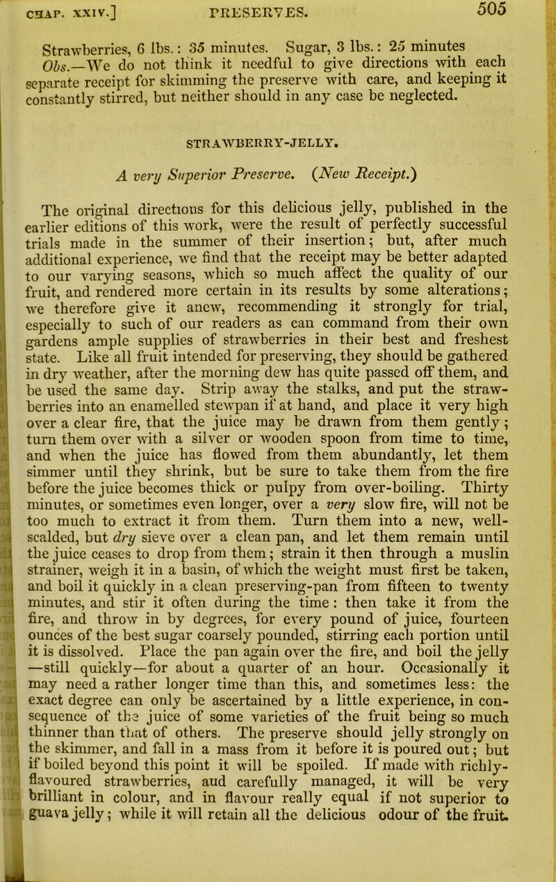 Strawberries, 6 lbs.: 35 minutes. Sugar, 3 lbs.: 25 minutes Obs.—We do not think it needful to give directions with each separate receipt for skimming the preserve with care, and keeping it constantly stirred, but neither should in any case be neglected. STRAWBERRY-JELLY. A very Superior Preserve. (New Receipt.) The original directions for this delicious jelly, published in the earlier editions of this work, were the result of perfectly successful trials made in the summer of their insertion; but, after much additional experience, we find that the receipt may be better adapted to our varying seasons, which so much affect the quality of our fruit, and rendered more certain in its results by some alterations; we therefore give it anew, recommending it strongly for trial, especially to such of our readers as can command from their own gardens ample supplies of strawberries in their best and freshest state. Like all fruit intended for preserving, they should be gathered in dry weather, after the morning dew has quite passed off them, and be used the same day. Strip away the stalks, and put the straw- berries into an enamelled stewpan if at hand, and place it very high over a clear fire, that the juice may be drawn from them gently; turn them over with a silver or wooden spoon from time to time, and when the juice has flowed from them abundantly, let them simmer until they shrink, but be sure to take them from the fire before the juice becomes thick or pulpy from over-boiling. Thirty minutes, or sometimes even longer, over a very slow fire, will not be ajj too much to extract it from them. Turn them into a new, well- scalded, but dry sieve over a clean pan, and let them remain until the juice ceases to drop from them; strain it then through a muslin dr strainer, weigh it in a basin, of which the weight must first be taken, m and boil it quickly in a clean preserving-pan from fifteen to twenty minutes, and stir it often during the time : then take it from the fire, and throw in by degrees, for every pound of juice, fourteen ounces of the best sugar coarsely pounded, stirring each portion until it is dissolved. Place the pan again over the fire, and boil the jelly —still quickly—for about a quarter of an hour. Occasionally it may need a rather longer time than this, and sometimes less: the exact degree can only be ascertained by a little experience, in con- sequence of the juice of some varieties of the fruit being so much thinner than that of others. The preserve should jelly strongly on the skimmer, and fall in a mass from it before it is poured out; but i if boiled beyond this point it will be spoiled. If made with richly- flavoured strawberries, aud carefully managed, it will be very ! brilliant in colour, and in flavour really equal if not superior to guava jelly; while it will retain all the delicious odour of the fruit.