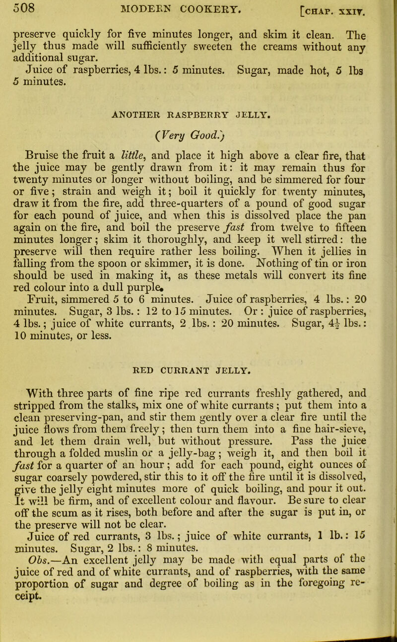 preserve quicldy for five minutes longer, and skim it clean. The jelly thus made will sufficiently sweeten the creams without any additional sugar. Juice of raspberries, 4 lbs.: 5 minutes. Sugar, made hot, 5 lbs 5 minutes. ANOTHER RASPBERRY JELLY. ( Very Good.') Bruise the fruit a little, and place it high above a clear fire, that the juice may be gently drawn from it: it may remain thus for twenty minutes or longer without boiling, and be simmered for four or five; strain and weigh it; boil it quickly for twenty minutes, draw it from the fire, add three-quarters of a pound of good sugar for each pound of juice, and when this is dissolved place the pan again on the fire, and boil the preserve fast from twelve to fifteen minutes longer; skim it thoroughly, and keep it well stirred: the preserve will then require rather less boiling. When it jellies in falling from the spoon or skimmer, it is done. Nothing of tin or iron should be used in making it, as these metals will convert its fine red colour into a dull purple. Fruit, simmered 5 to 6 minutes. Juice of raspberries, 4 lbs.: 20 minutes. Sugar, 3 lbs.: 12 to 15 minutes. Or : juice of raspberries, 4 lbs.; juice of white currants, 2 lbs.: 20 minutes. Sugar, Ah lbs.: 10 minutes, or less. RED CURRANT JELLY. With three parts of fine ripe red currants freshly gathered, and stripped from the stalks, mix one of white currants ; put them into a clean preserving-pan, and stir them gently over a clear fire until the juice flows from them freely; then turn them into a fine hair-sieve, and let them drain well, but without pressure. Pass the juice through a folded muslin or a jelly-bag; weigh it, and then boil it fast for a quarter of an hour; add for each pound, eight ounces of sugar coarsely powdered, stir this to it off the tire until it is dissolved, give the jelly eight minutes more of quick boiling, and pour it out. It will be firm, and of excellent colour and flavour. Be sure to clear off the scum as it rises, both before and after the sugar is put in, or the preserve will not be clear. Juice of red currants, 3 lbs.; juice of white currants, 1 lb.: 15 minutes. Sugar, 2 lbs.: 8 minutes. Obs.—An excellent jelly may be made with equal parts of the juice of red and of white currants, and of raspberries, with the same proportion of sugar and degree of boiling as in the foregoing re- ceipt.