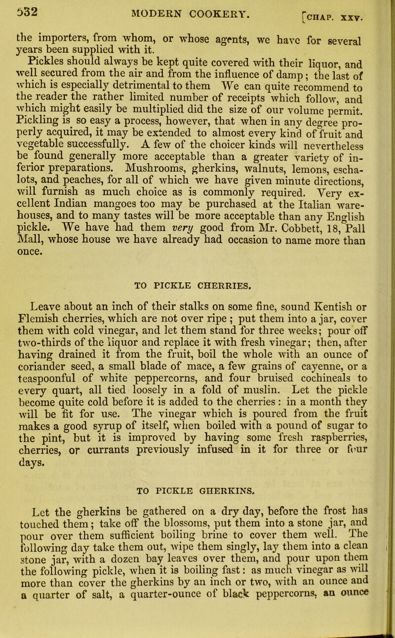 [CHAP. XXV. the importers, from whom, or whose agents, we have for several years been supplied with it. Pickles should always be kept quite covered with their liquor, and well secured from the air and from the influence of damp ; the last of which is especially detrimental to them We can quite recommend to the reader the rather limited number of receipts which follow, and which might easily be multiplied did the size of our volume permit. Pickling is. so easy a process, however, that when in any degree pro- perly acquired, it may be extended to almost every kind of fruit and vegetable successfully. A few of the choicer kinds will nevertheless be found generally more acceptable than a greater variety of in- ferior preparations. Mushrooms, gherkins, walnuts, lemons, escha- lots, and peaches, for all of which we have given minute directions, will furnish as much choice as is commonly required. Very ex- cellent Indian mangoes too may be purchased at the Italian ware- houses, and to many tastes will be more acceptable than any English pickle. We have had them very good from Mr. Cobbett, 18, Pall Mall, whose house we have already had occasion to name more than once. TO PICKLE CHERRIES. Leave about an inch of their stalks on some fine, sound Kentish or Flemish cherries, which are not over ripe ; put them into ajar, cover them with cold vinegar, and let them stand for three weeks; pour off two-thirds of the liquor and replace it with fresh vinegar; then, after having drained it from the fruit, boil the whole with an ounce of coriander seed, a small blade of mace, a few grains of cayenne, or a teaspoonful of white peppercorns, and four bruised cochineals to every quart, all tied loosely in a fold of muslin. Let the pickle become quite cold before it is added to the cherries : in a month they will be fit for use. The vinegar which is poured from the fruit makes a good syrup of itself, when boiled with a pound of sugar to the pint, but it is improved by having some fresh raspberries, cherries, or currants previously infused in it for three or four days. TO PICKLE GHERKINS. Let the gherkins be gathered on a dry day, before the frost has touched them; take off the blossoms, put them into a stone jar, and pour over them sufficient boiling brine to cover them well. The following day take them out, wipe them singly, lay them into a clean , stone jar, with a dozen bay leaves over them, and pour upon them the following pickle, when it is boiling fast: as much vinegar as will more than cover the gherkins by an inch or two, with an ounce and a quarter of salt, a quarter-ounce of black peppercorns, an ounce