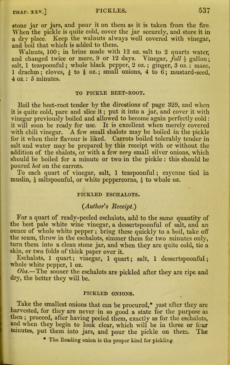 stone jar or jars, and pour it on them as it is taken from the fire. When the pickle is quite cold, cover the jar securely, and store it in a dry place. Keep the walnuts always well covered with vinegar, and boil that which is added to them. Walnuts, 100; in brine made with 12 oz. salt to 2 quarts Avater, and changed twice or more, 9 or 12 days. Vinegar, full gallon; salt, 1 teaspoonful; whole black pepper, 2 oz.; ginger, 3 oz.; mace, 1 drachm; cloves, ^ to j oz.; small onions, 4 to 6; mustard-seed, 4 oz.: 5 minutes. TO PICKLE BEET-ROOT. Boil the beet-root tender by the direations of page 329, and when it is quite cold, pare and slice it; put it into a jar, and cover it Avith vinegar previously boiled and allowed to become again perfectly cold: it Avill soon be ready for use. It is excellent when merely covered Avith chili Aunegar. A few small shalots may be boiled in the pickle for it when their flavour is liked. Carrots boiled tolerably tender in salt and Avater may be prepared by this receipt with or without the addition of the shalots, or with a few very small silver onions, which should be boiled for a minute or two in the pickle : this should be poured hot on the carrots. To each quart of vinegar, salt, 1 teaspoonful; caj'enne tied in muslin, 3 saltspoonful, or white peppercorns, 3 to whole oz. * PICKLED ESCHALOTS. (.Author's Receipt.) For a quart of ready-peeled eschalots, add to the same quantity of the best pale Avhite wine vinegar, a dessertspoonful of salt, and an ounce of AArhole Avhite pepper; bring these quickly to a boil, take off the scum, throAv in the eschalots, simmer them for two minutes only, turn them into a clean stone jar, and when they are quite cold, tie a skin, or tAvo folds of thick paper over it. Eschalots, 1 quart; vinegar, 1 quart; salt, 1 dessertspoonful; whole white pepper, 1 oz. Ohs.—The sooner the eschalots are pickled after they are ripe and dry, the better they will be. PICKLED ONIONS. Take the smallest onions that can be procured,* just after they are harvested, for they are never in so good a state for the purpose as then; proceed, after having peeled them, exactly as for the eschalots, and when they begin to look clear, which will be in three or four minutes, put them into jars, and pour the pickle on them. The * The Leading onion is the proper kind for pickling.