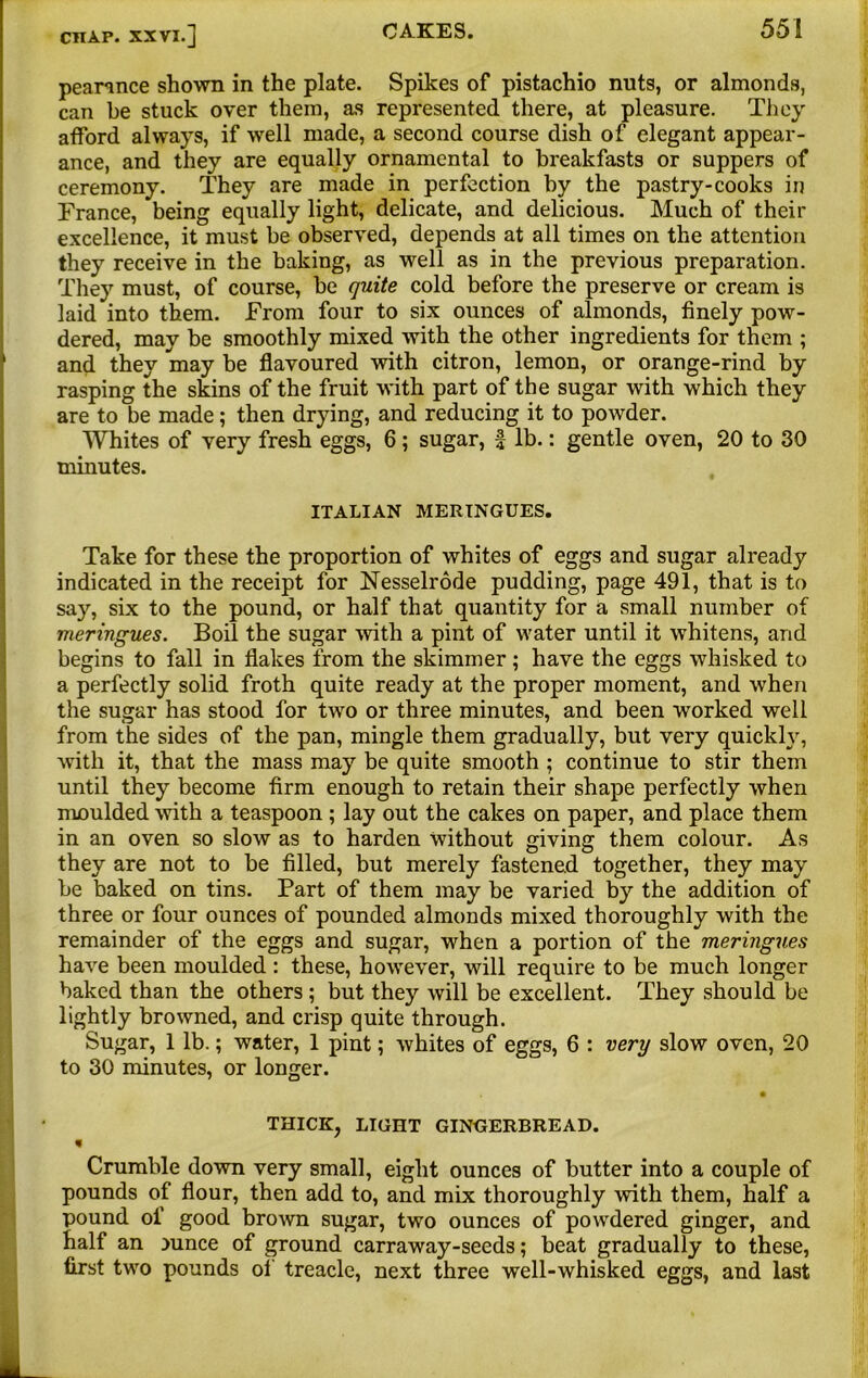 peamnce shown in the plate. Spikes of pistachio nuts, or almonds, can be stuck over them, as represented there, at pleasure. They afford always, if well made, a second course dish of elegant appear- ance, and they are equally ornamental to breakfasts or suppers of ceremony. They are made in perfection by the pastry-cooks in France, being equally light, delicate, and delicious. Much of their excellence, it must be observed, depends at all times on the attention they receive in the baking, as well as in the previous preparation. They must, of course, be quite cold before the preserve or cream is laid into them. From four to six ounces of almonds, finely pow- dered, may be smoothly mixed with the other ingredients for them ; and they may be flavoured with citron, lemon, or orange-rind by rasping the skins of the fruit with part of the sugar with which they are to be made; then drying, and reducing it to powder. Whites of very fresh eggs, 6; sugar, f lb.: gentle oven, 20 to 30 minutes. ITALIAN MERINGUES. Take for these the proportion of whites of eggs and sugar already indicated in the receipt for Nesselrode pudding, page 491, that is to say, six to the pound, or half that quantity for a small number of meringues. Boil the sugar with a pint of water until it whitens, and begins to fall in flakes from the skimmer ; have the eggs whisked to a perfectly solid froth quite ready at the proper moment, and when the sugar has stood for two or three minutes, and been worked well from the sides of the pan, mingle them gradually, but very quickly, with it, that the mass may be quite smooth ; continue to stir them until they become firm enough to retain their shape perfectly when moulded with a teaspoon ; lay out the cakes on paper, and place them in an oven so slow as to harden Without giving them colour. As they are not to be filled, but merely fastened together, they may be baked on tins. Part of them may be varied by the addition of three or four ounces of pounded almonds mixed thoroughly with the remainder of the eggs and sugar, when a portion of the meringues have been moulded : these, however, will require to be much longer baked than the others ; but they will be excellent. They should be lightly browned, and crisp quite through. Sugar, 1 lb.; water, 1 pint; whites of eggs, 6 : very slow oven, 20 to 30 minutes, or longer. THICK, LIGHT GINGERBREAD. % Crumble down very small, eight ounces of butter into a couple of pounds of flour, then add to, and mix thoroughly with them, half a pound of good brown sugar, two ounces of powdered ginger, and half an mnce of ground carraway-seeds; beat gradually to these, first two pounds of treacle, next three well-whisked eggs, and last
