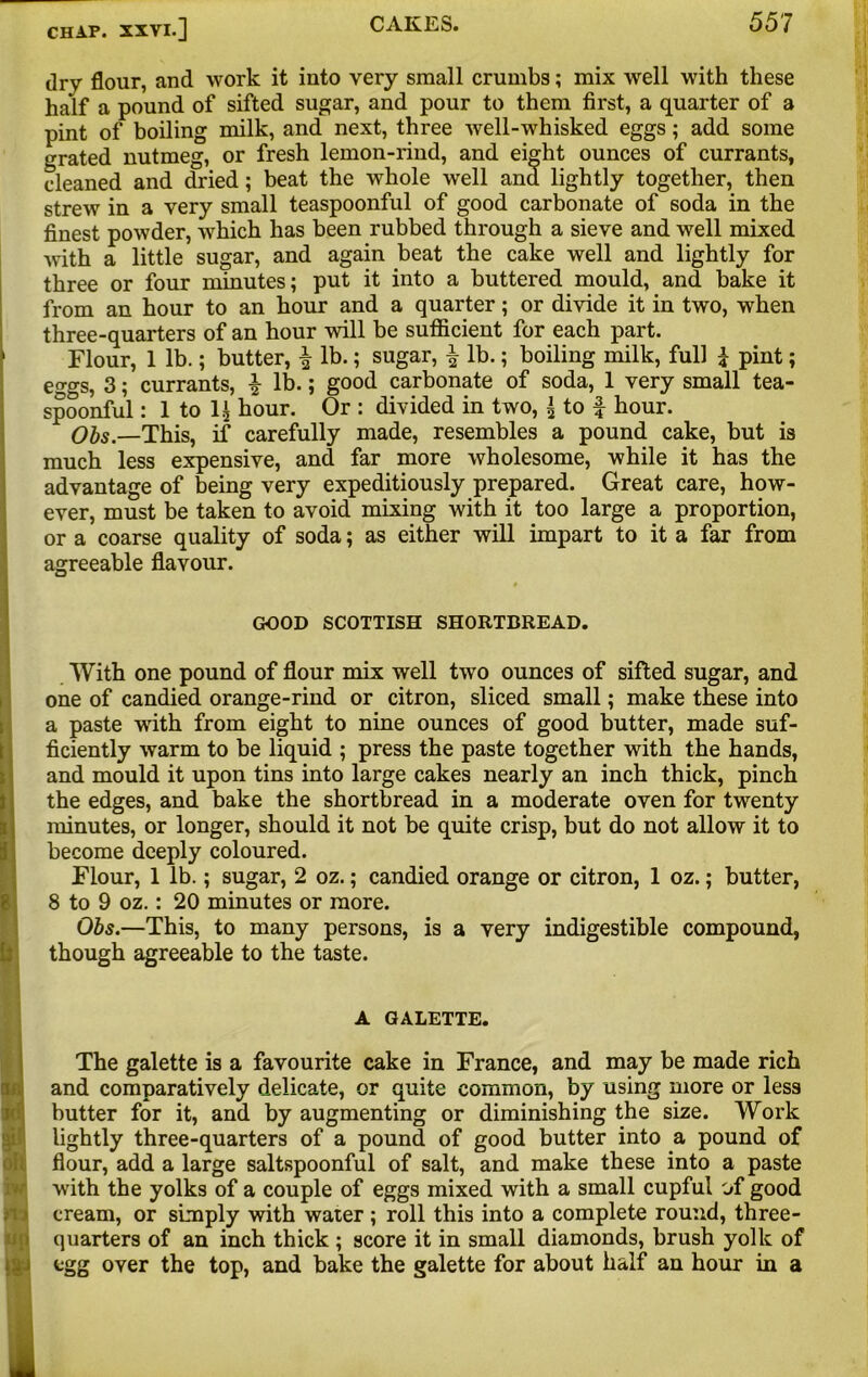 dry flour, and work it into very small crumbs; mix well with these half a pound of sifted sugar, and pour to them first, a quarter of a pint of boiling milk, and next, three well-whisked eggs; add some grated nutmeg, or fresh lemon-rind, and eight ounces of currants, cleaned and dried; beat the whole well and lightly together, then strew in a very small teaspoonful of good carbonate of soda in the finest powder, which has been rubbed through a sieve and well mixed with a little sugar, and again beat the cake well and lightly for three or four minutes; put it into a buttered mould, and bake it from an hour to an hour and a quarter; or divide it in two, when three-quarters of an hour will be sufficient for each part. Flour, 1 lb.; butter, | lb.; sugar, £ lb.; boiling milk, full £ pint; e^gs, 3; currants, £ lb.; good carbonate of soda, 1 very small tea- spoonful : 1 to 1£ hour. Or : divided in two, \ to f hour. Obs.—This, if carefully made, resembles a pound cake, but is much less expensive, and far more wholesome, while it has the advantage of being very expeditiously prepared. Great care, how- ever, must be taken to avoid mixing with it too large a proportion, or a coarse quality of soda; as either will impart to it a far from agreeable flavour. GOOD SCOTTISH SHORTBREAD. With one pound of flour mix well two ounces of sifted sugar, and one of candied orange-rind or citron, sliced small; make these into a paste with from eight to nine ounces of good butter, made suf- ficiently warm to be liquid ; press the paste together with the hands, and mould it upon tins into large cakes nearly an inch thick, pinch the edges, and bake the shortbread in a moderate oven for twenty minutes, or longer, should it not be quite crisp, but do not allow it to become deeply coloured. Flour, 1 lb.; sugar, 2 oz.; candied orange or citron, 1 oz.; butter, 8 to 9 oz.: 20 minutes or more. Obs.—This, to many persons, is a very indigestible compound, though agreeable to the taste. A G ALETTE. OH up The galette is a favourite cake in France, and may be made rich and comparatively delicate, or quite common, by using more or less butter for it, and by augmenting or diminishing the size. Work lightly three-quarters of a pound of good butter into a pound of flour, add a large saltspoonful of salt, and make these into a paste with the yolks of a couple of eggs mixed with a small cupful of good cream, or simply with water ; roll this into a complete round, three- quarters of an inch thick ; score it in small diamonds, brush yolk of egg over the top, and bake the galette for about half an hour in a