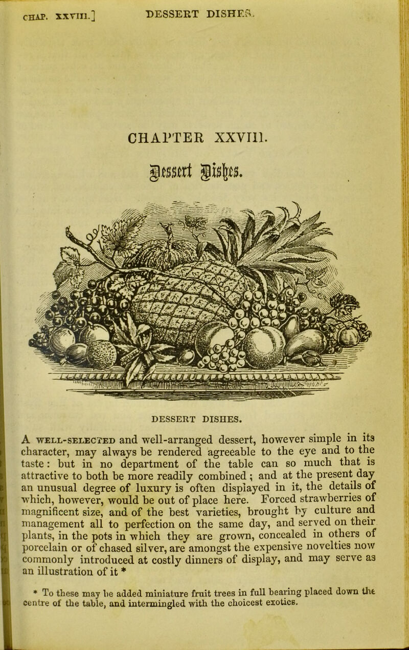 CHAPTER XXVI11. DESSERT DISHES. A well-selected and well-arranged dessert, however simple in its character, may always be rendered agreeable to the eye and to the taste: but in no department of the table can so much that is attractive to both be more readily combined ; and at the present day an unusual degree of luxury is often displayed in it, the details of which, however, would be out of place here. Forced strawberries of magnificent size, and of the best varieties, brought by culture and management all to perfection on the same day, and served on their plants, in the pots in which they are grown, concealed in others of porcelain or of chased silver, are amongst the expensive novelties now commonly introduced at costly dinners of display, and may serve as an illustration of it * * To these may he added miniature fruit trees in full hearing placed down tilt centre of the table, and intermingled with the choicest exotics.