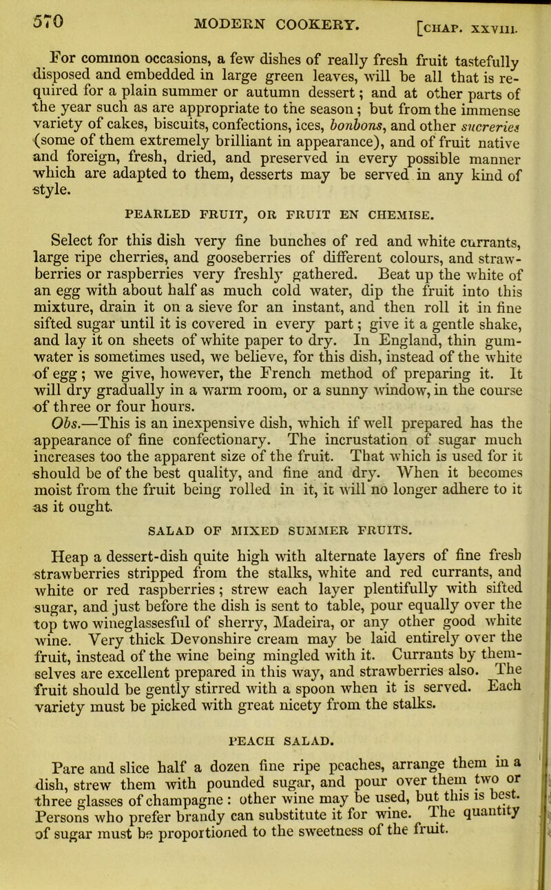 For common occasions, a few dishes of really fresh fruit tastefully disposed and embedded in large green leaves, will be all that is re- quired for a plain summer or autumn dessert; and at other parts of the year such as are appropriate to the season; but from the immense variety of cakes, biscuits, confections, ices, bonbons, and other sucreries (some of them extremely brilliant in appearance), and of fruit native and foreign, fresh, dried, and preserved in every possible manner which are adapted to them, desserts may be served in any kind of style. PEARLED FRUIT, OR FRUIT EN CHEMISE. Select for this dish very fine bunches of red and white currants, large ripe cherries, and gooseberries of different colours, and straw- berries or raspberries very freshly gathered. Beat up the white of an egg with about half as much cold water, dip the fruit into this mixture, drain it on a sieve for an instant, and then roll it in fine sifted sugar until it is covered in every part; give it a gentle shake, and lay it on sheets of white paper to dry. In England, thin gum- water is sometimes used, we believe, for this dish, instead of the white of egg; we give, however, the French method of preparing it. It will dry gradually in a warm room, or a sunny window, in the course of three or four hours. Obs.—This is an inexpensive dish, which if well prepared has the appearance of fine confectionary. The incrustation of sugar much increases too the apparent size of the fruit. That which is used for it should be of the best quality, and fine and dry. When it becomes moist from the fruit being rolled in it, it wall no longer adhere to it as it ought. SALAD OF MIXED SUMMER FRUITS. Heap a dessert-dish quite high with alternate layers of fine fresh strawberries stripped from the stalks, white and red currants, and white or red raspberries; strew each layer plentifully with sifted sugar, and just before the dish is sent to table, pour equally over the top two wineglassesful of sherry, Madeira, or any other good white wine. Very thick Devonshire cream may be laid entirely over the fruit, instead of the wine being mingled with it. Currants by them- selves are excellent prepared in this way, and strawberries also. The fruit should be gently stirred with a spoon when it is served. Each variety must be picked with great nicety from the stalks. FEACH SALAD. Pare and slice half a dozen fine ripe peaches, arrange them in a dish, strew them with pounded sugar, and pour over them two or three glasses of champagne : other wine may be used, but this is best. Persons who prefer brandy can substitute it for wane. The quanti y of sugar must be proportioned to the sweetness of the fruit.