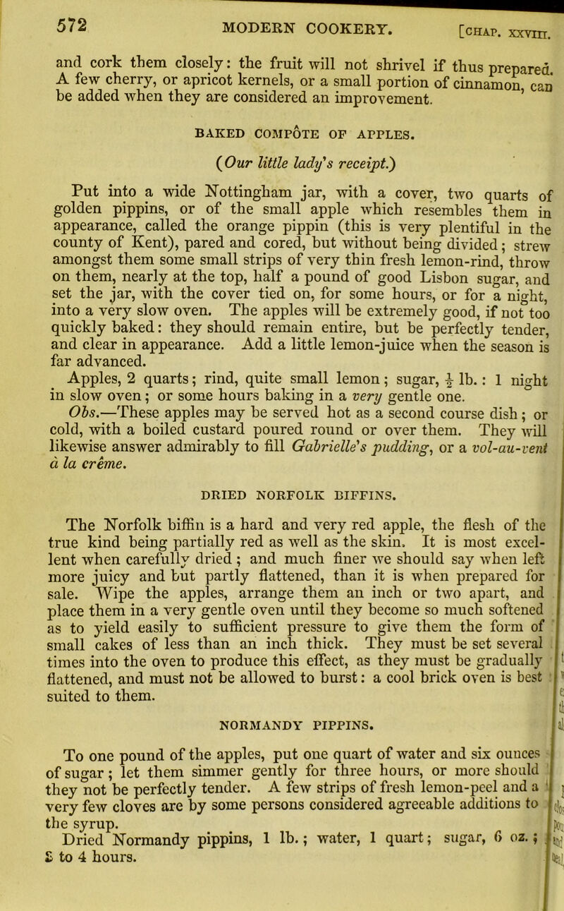 anrl cork them closely: the fruit will not shrivel if thus prepared A few cherry, or apricot kernels, or a small portion of cinnamon can be added when they are considered an improvement. BAKED COMPOTE OF APPLES. {Our little lady's receipt.') Put into a wide Nottingham jar, with a cover, two quarts of golden pippins, or of the small apple which resembles them in appearance, called the orange pippin (this is very plentiful in the county of Kent), pared and cored, but without being divided; strew amongst them some small strips of very thin fresh lemon-rind, throw on them, nearly at the top, half a pound of good Lisbon sugar, and set the jar, with the cover tied on, for some hours, or for a night, into a very slow oven. The apples will be extremely good, if not too quickly baked: they should remain entire, but be perfectly tender, and clear in appearance. Add a little lemon-juice when the season is far advanced. Apples, 2 quarts; rind, quite small lemon; sugar, 4 lb. : 1 night in slow oven; or some hours baking in a very gentle one. Obs.-—These apples may be served hot as a second course dish; or cold, with a boiled custard poured round or over them. They will likewise answer admirably to fill Gabrielle's pudding, or a vol-au-vent a la creme. DRIED NORFOLK BIFFINS. The Norfolk biffin is a hard and very red apple, the flesh of the true kind being partially red as well as the skin. It is most excel- lent when carefully dried ; and much finer we should say when left more juicy and but partly flattened, than it is when prepared for sale. Wipe the apples, arrange them an inch or two apart, and place them in a very gentle oven until they become so much softened as to yield easily to sufficient pressure to give them the form of small cakes of less than an inch thick. They must be set several times into the oven to produce this effect, as they must be gradually flattened, and must not be allowed to burst: a cool brick oven is best suited to them. NORMANDY PIPPINS. aJ: To one pound of the apples, put one quart of water and six ounces of sugar; let them simmer gently for three hours, or more should they not be perfectly tender. A few strips of fresh lemon-peel and a very few cloves are by some persons considered agreeable additions to the syrup. Dried Normandy pippins, 1 lb.; water, 1 quart; sugar, f> oz.; £ to 4 hours. 1 f!c; to to