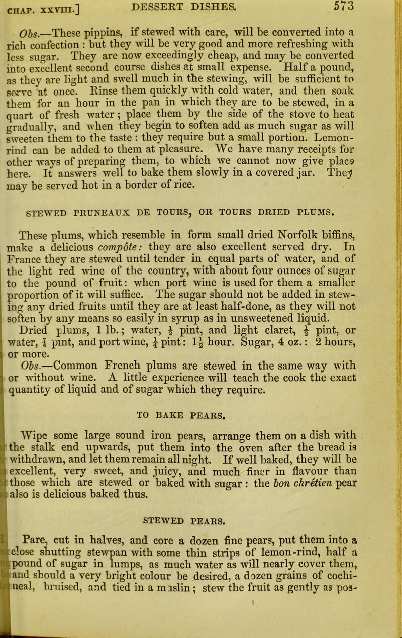 Obs.—These pippins, if stewed with care, will be convened into a rich confection : but they will be very good and more refreshing with less sugar. They are now exceedingly cheap, and may be converted into excellent second course dishes at small expense. Half a pound, as they are light and swell much in the stewing, will be sufficient to serve at once. Rinse them quickly with cold water, and then soak them for an hour in the pan in which they are to he stewed, in a quart of fresh water; place them by the side of the stove to heat gradually, and when they begin to soften add as much sugar as will sweeten them to the taste : they require but a small portion. Lemon- rind can be added to them at pleasure. We have many receipts for other ways of preparing them, to which we cannot now give place here. It answers well to bake them slowly in a covered jar. The;? ma}' be served hot in a border of rice. STEWED PRUNEAUX DE TOURS, OR TOURS DRIED PLUMS. These plums, which resemble in form small dried Norfolk biffins, make a delicious compote: they are also excellent served dry. In France they are stewed until tender in equal parts of water, and of the light red wine of the country, with about four ounces of sugar to the pound of fruit: when port wine is used for them a smaller proportion of it will suffice. The sugar should not be added in stew- ing any dried fruits until they are at least half-done, as they will not soften by any means so easily in syrup as in unsweetened liquid. Dried plums, 1 lb.; water, \ pint, and light claret, £ pint, or water, J pint, and port wine, £pint: 1^ hour. Sugar, 4 oz.: 2 hours, or more. Obs.—Common French plums are stewed in the same way with or without wine. A little experience will teach the cook the exact quantity of liquid and of sugar which they require. TO BAKE PEARS. Wipe some large sound iron pears, arrange them on a dish with the stalk end upwards, put them into the oven after the bread is withdrawn, and let them remain all night. If well baked, they will be excellent, very sweet, and juic}’-, and much finer in flavour than those which are stewed or baked with sugar: the bon chretien pear also is delicious baked thus. STEWED PEARS. Pare, cut in halves, and core a dozen fine pears, put them into a close shutting stewpan with some thin strips of lemon-rind, half a pound of sugar in lumps, as much water as will nearly cover them, and should a very bright colour be desired, a dozen grains of cochi- ! neal, bruised, and tied in a m islin; stew the fruit as gently as pos-