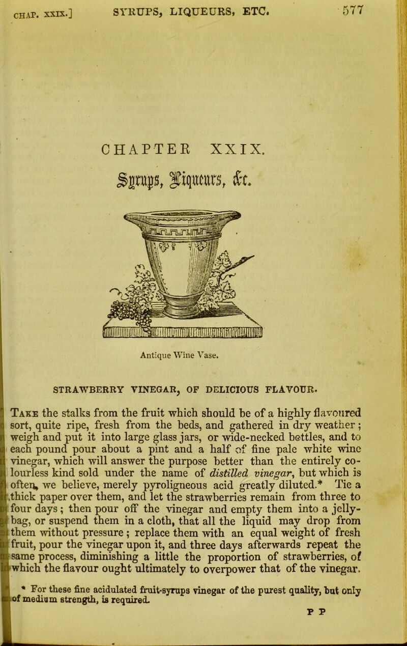 CHAPTER XXIX. Sptjjs, |fiqntors, fe Antique Wine Vase. STRAWBERRY VINEGAR, OF DELICIOUS FLAVOUR. Take the stalks from the fruit which should be of a highly flavoured sort, quite ripe, fresh from the beds, and gathered in dry weather; weigh and put it into large glass jars, or wide-necked bettles, and to each pound pour about a pint and a half of fine pale white wine vinegar, which will answer the purpose better than the entirely co- lourless kind sold under the name of distilled vinegar, but which is often, we believe, merely pyroligneous acid greatly diluted.* Tie a thick paper over them, and let the strawberries remain from three to four days; then pour off the vinegar and empty them into a jelly- bag, or suspend them in a cloth, that all the liquid may drop from them without pressure ; replace them with an equal weight of fresh fruit, pour the vinegar upon it, and three days afterwards repeat the same process, diminishing a little the proportion of strawberries, of which the flavour ought ultimately to overpower that of the vinegar. * For these fine acidulated fruit-syrup3 vinegar of the purest quality, but only f medium strength, is required.