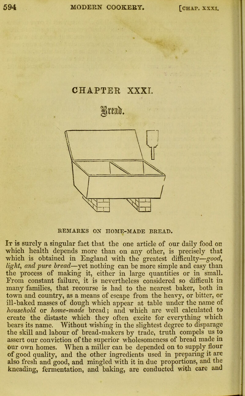 CHAPTER XXXI. REMARKS ON HOME-MADE BREAD. It is surely a singular fact that the one article of our daily food on which health depends more than on any other, is precisely that which is obtained in England with the greatest difficulty—good, light, and pure bread—yet nothing can be more simple and easy than the process of making it, either in large quantities or in small. From constant failure, it is nevertheless considered so difficult in many families, that recourse is had to the nearest baker, both in town and country, as a means of escape from the heavy, or bitter, or ill-baked masses of dough which appear at table under the name of household or home-made bread; and which are well calculated to create the distaste which they often excite for everything which bears its name. Without wishing in the slightest degree to disparage the skill and labour of bread-makers by trade, truth compels us to assert our conviction of the superior wholesomeness of bread made in our own homes. When a miller can be depended on to supply flour of good quality, and the other ingredients used in preparing it arc also fresh and good, and mingled with it in due proportions, and the kneading, fermentation, and baking, are conducted with care and