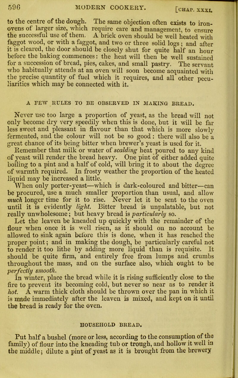 to the centre of the dough. The same objection often exists to iron- ovens of larger size, which require care and management, to ensure the successful use of them. A brick oven should be well heated with faggot wood, or with a faggot, and two or three solid logs ; and after it is cleared, the door should be closely shut for quite half an hour before the baking commences: the heat will then be well sustained for a succession of bread, pies, cakes, and small pastry. The servant who habitually attends at an oven will soon become acquainted with the precise quantity of fuel which it requires, and all other pecu- liarities which may be connected with it. A FEW RULES TO BE OBSERVED IN MAKING BREAD. Never use too large a proportion of yeast, as the bread will not only become dry very speedily when this is done, but it will be far less sweet and pleasant in flavour than that which is more slowly fermented, and the colour will not be so good: there will also be a great chance of its being bitter when brewer’s yeast is used for it. Remember that milk or water of scalding heat poured to any kind of yeast will render the bread heavy. One pint of either added quite boiling to a pint and a half of cold, will bring it to about the degree of warmth required. In frosty weather the proportion of the heated liquid may be increased a little. When only porter-yeast—which is dark-coloured and bitter—can be procured, use a much smaller proportion than usual, and allow much longer time for it to rise. Never let it be sent to the oven until it is evidently light. Bitter bread is unpalatable, but not really unwholesome; but heavy bread is particularly so. Let the leaven be kneaded up quickly with the remainder of the flour when once it is well risen, as it should on no account be allowed to sink again before this is done, when it has reached the proper point; and in making the dough, be particularly careful not to render it too lithe by adding more liquid than is requisite. It should be quite firm, and entirely free from lumps and crumbs throughout the mass, and on the surface also, which ought to be perfectly smooth. La winter, place the bread while it is rising sufficiently close to the fire to prevent its becoming cold, but never so near as to render it hot. A warm thick cloth should be thrown over the pan in which it is made immediately after the leaven is mixed, and kept on it until the bread is ready for the oven. HOUSEHOLD BREAD. Put half a bushel (more or less, according to the consumption of the family) of flour into the kneading tub or trough, and hollow it well in the middle; dilute a pint of yeast as it is brought from the brewery