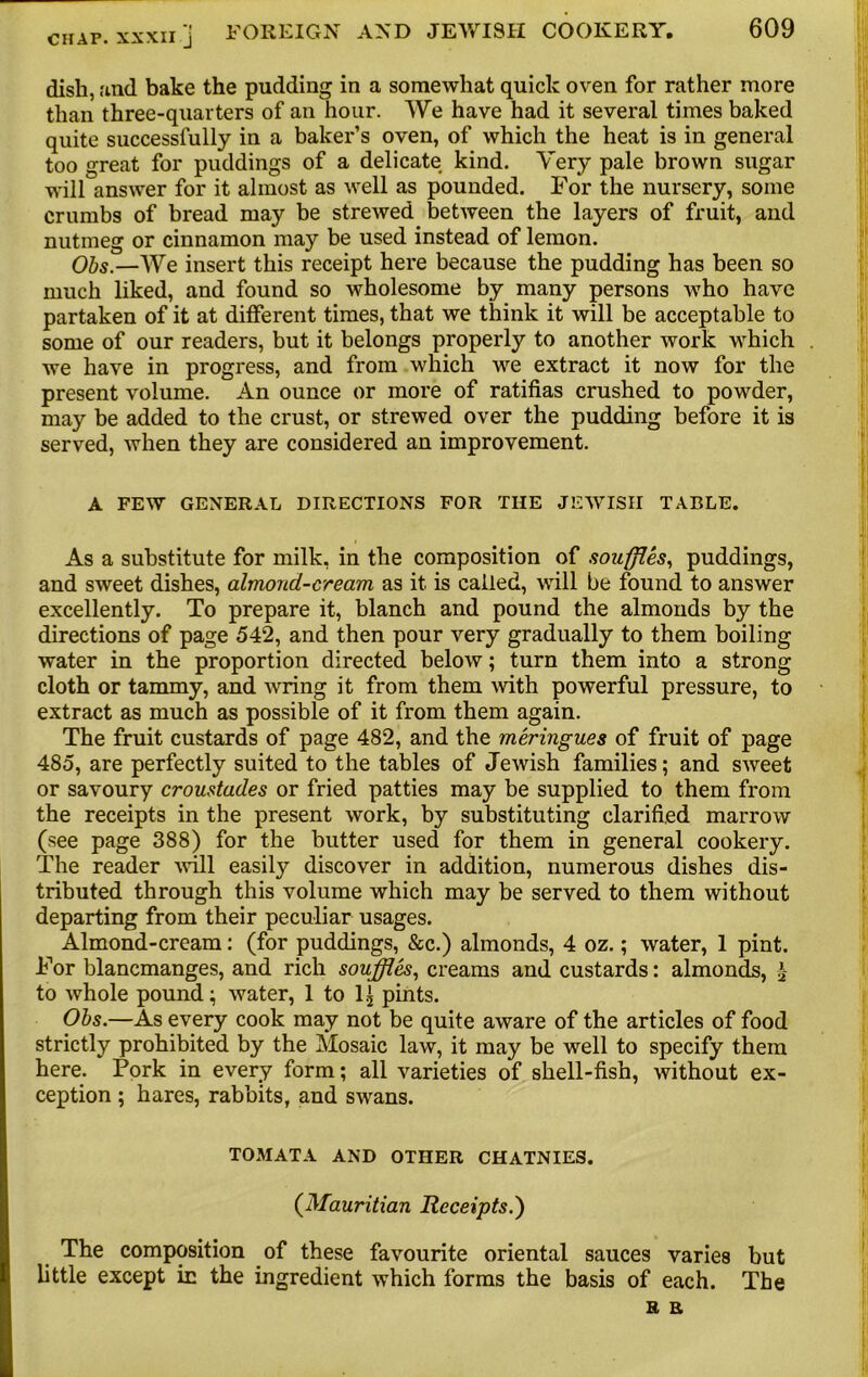 dish, find bake the pudding in a somewhat quick oven for rather more than three-quarters of an hour. We have had it several times baked quite successfully in a baker’s oven, of which the heat is in general too great for puddings of a delicate kind. Very pale brown sugar will answer for it almost as well as pounded. For the nursery, some crumbs of bread may be strewed between the layers of fruit, and nutmeg or cinnamon may be used instead of lemon. Obs.—We insert this receipt here because the pudding has been so much liked, and found so wholesome by many persons Avho have partaken of it at different times, that we think it will be acceptable to some of our readers, but it belongs properly to another work which we have in progress, and from which we extract it now for the present volume. An ounce or more of ratifias crushed to powder, may be added to the crust, or strewed over the pudding before it is served, when they are considered an improvement. A FEW GENERAL DIRECTIONS FOR THE JEWISH TABLE. As a substitute for milk, in the composition of souffles, puddings, and sweet dishes, almond-cream as it. is called, will be found to answer excellently. To prepare it, blanch and pound the almonds by the directions of page 542, and then pour very gradually to them boiling water in the proportion directed below; turn them into a strong cloth or tammy, and wring it from them with powerful pressure, to extract as much as possible of it from them again. The fruit custards of page 482, and the meringues of fruit of page 485, are perfectly suited to the tables of Jewish families; and sweet or savoury croustades or fried patties may be supplied to them from the receipts in the present work, by substituting clarified marrow (see page 388) for the butter used for them in general cookery. The reader will easity discover in addition, numerous dishes dis- tributed through this volume which may be served to them without departing from their peculiar usages. Almond-cream: (for puddings, &c.) almonds, 4 oz.; water, 1 pint. For blancmanges, and rich souffles, creams and custards: almonds, £ to whole pound; water, 1 to 1^ pints. Obs.—As every cook may not be quite aware of the articles of food strictly prohibited by the Mosaic law, it may be well to specify them here. Pork in every form; all varieties of shell-fish, without ex- ception ; hares, rabbits, and swans. TOMATA AND OTHER CHATNIES. (Mauritian Receipts.') The composition of these favourite oriental sauces varies but little except ic the ingredient which forms the basis of each. The R R