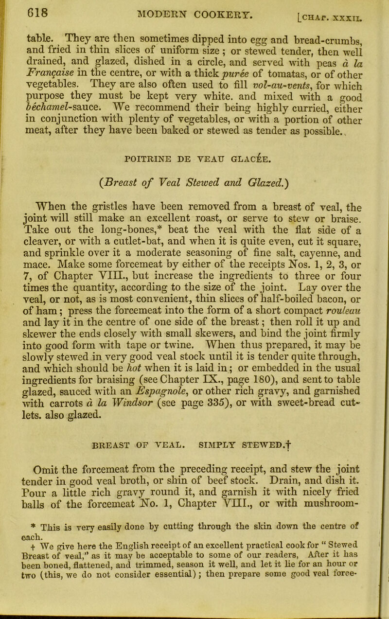 [chap, xxxii. table. They are then sometimes dipped into egg and bread-crumbs, and fried in thin slices of uniform size ; or stewed tender, then well drained, and glazed, dished in a circle, and served with peas a la Francaise in the centre, or with a thick puree of tomatas, or of other vegetables. They are also often used to fill vol-au-vents, for which purpose they must be kept very white, and mixed with a good bechamel-sauce. We recommend their being highly curried, either in conjunction with plenty of vegetables, or with a portion of other meat, after they have been baked or stewed as tender as possible. POITRINE DE VEATT GLACEE. (Breast of Veal Stewed and Glazed.) When the gristles have been removed from a breast of veal, the joint will still make an excellent roast, or serve to stew or braise. Take out the long-bones,* beat the veal with the flat side of a cleaver, or with a cutlet-bat, and when it is quite even, cut it square, and sprinkle over it a moderate seasoning of fine salt, caj'enne, and mace. Make some forcemeat by either of the receipts Nos. 1, 2, 3, or 7, of Chapter VIII., but increase the ingredients to three or four times the quantity, according to the size of the joint. Lay over the veal, or not, as is most convenient, thin slices of half-boiled bacon, or of ham; press the forcemeat into the form of a short compact rouleau and lay it in the centre of one side of the breast; then roll it up and skewer the ends closely with small skewers, and bind the joint firmly into good form with tape or twine. When thus prepared, it may be slowly stewed in very good veal stock until it is tender quite through, and which should be hot when it is laid in; or embedded in the usual ingredients for braising (see Chapter IX., page 180), and sent to table glazed, sauced with an Espagnole, or other rich gravy, and garnished with carrots d la Windsor (see page 335), or with sweet-bread cut- lets, also glazed. BREAST OF VEAL. SIMPLY STEWED, f Omit the forcemeat from the preceding receipt, and stew the joint tender in good veal broth, or shin of beef stock. Drain, and dish it. Four a little rich gravy round it, and garnish it with nicely fried balls of the forcemeat No. 1, Chapter VIII., or with mushroom- * This is very easily done by cutting through the skin down the centre of each. t We give here the English receipt of an excellent practical cook for “ Stewed Breast of veal,” as it may be acceptable to some of our readers, After it has been boned, flattened, and trimmed, season it well, and let it lie for an hour or two (this, we do not consider essential); then prepare some good veal force-
