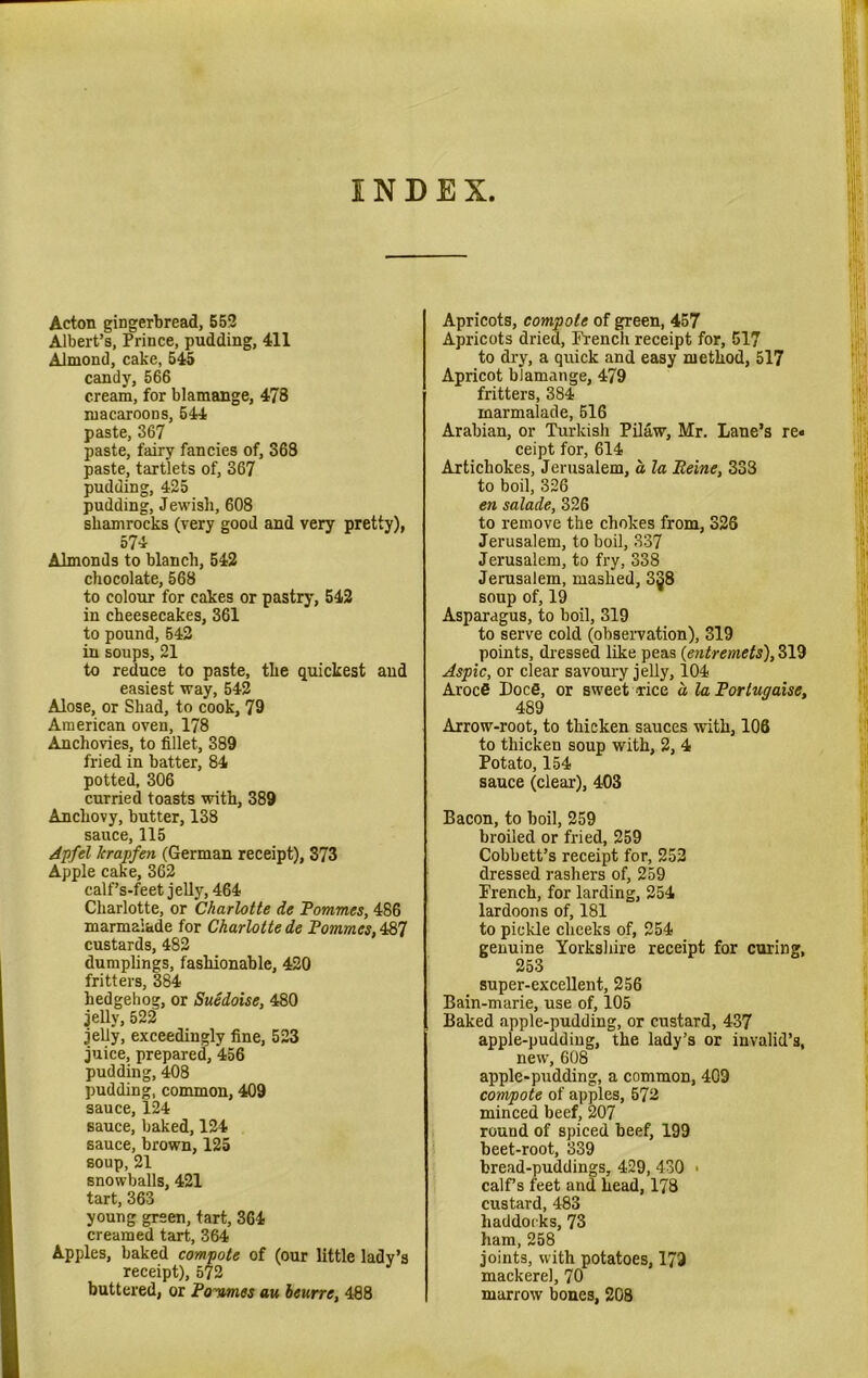 INDEX Acton gingerbread, 552 Albert’s, Prince, pudding, 411 Almond, cake, 545 candy, 566 cream, for blamange, 478 macaroons, 544 paste, 367 paste, fairy fancies of, 368 paste, tartlets of, 367 pudding, 425 pudding, Jewish, 608 shamrocks (very good and very pretty), 574 Almonds to blanch, 542 chocolate, 568 to colour for cakes or pastry, 542 in cheesecakes, 361 to pound, 542 in soups, 21 to reduce to paste, the quickest and easiest way, 542 Alose, or Shad, to cook, 79 American oven, 178 Anchovies, to fillet, 389 fried in batter, 84 potted, 306 curried toasts with, 389 Anchovy, butter, 138 sauce, 115 Apfel lcrapfen (German receipt), 373 Apple cake, 362 calf’s-feet jelly, 464 Charlotte, or Charlotte de Pommes, 486 marmalade for Charlotte de Pommes,487 custards, 482 dumplings, fashionable, 420 fritters, 384 hedgehog, or Suedoise, 480 jelly, 522 jelly, exceedingly fine, 523 juice, prepared, 456 pudding, 408 pudding, common, 409 sauce, 124 sauce, baked, 124 sauce, brown, 125 soup, 21 snowballs, 421 tart, 363 young green, tart, 364 creamed tart, 364 Apples, baked compote of (our little lady’s receipt), 572 buttered, or Pommes au beurre, 488 Apricots, compote of green, 457 Apricots dried, French receipt for, 517 to dry, a quick and easy method, 517 Apricot blamange, 479 fritters, 384 marmalade, 516 Arabian, or Turkish Pilaw, Mr. Lane’s re« ceipt for, 614 Artichokes, Jerusalem, a, la Peine, 333 to boil, 326 en salade, 326 to remove the chokes from, 328 Jerusalem, to boil, 337 Jerusalem, to fry, 338 Jerusalem, mashed, 3§8 soup of, 19 Asparagus, to boil, 319 to serve cold (observation), 319 points, dressed like peas (entremets), 319 Aspic, or clear savoury jelly, 104 Arocfi I)oc6, or sweet rice a la Portugaise, 489 Arrow-root, to thicken sauces with, 106 to thicken soup with, 2, 4 Potato, 154 sauce (clear), 403 Bacon, to boil, 259 broiled or fried, 259 Cobbett’s receipt for, 252 dressed rashers of, 259 French, for larding, 254 lardoons of, 181 to pickle cheeks of, 254 genuine Yorkshire receipt for curing, 253 super-excellent, 256 Bain-marie, use of, 105 Baked apple-pudding, or custard, 437 apple-pudding, the lady’s or invalid’s, new, 608 apple-pudding, a common, 409 co'nvpote of apples, 572 minced beef, 207 round of spiced beef, 199 beet-root, 339 bread-puddings, 429, 430 • calf’s feet and head, 178 custard, 483 haddocks, 73 ham, 258 joints, with potatoes, 173 mackerel, 70 marrow bones, 208