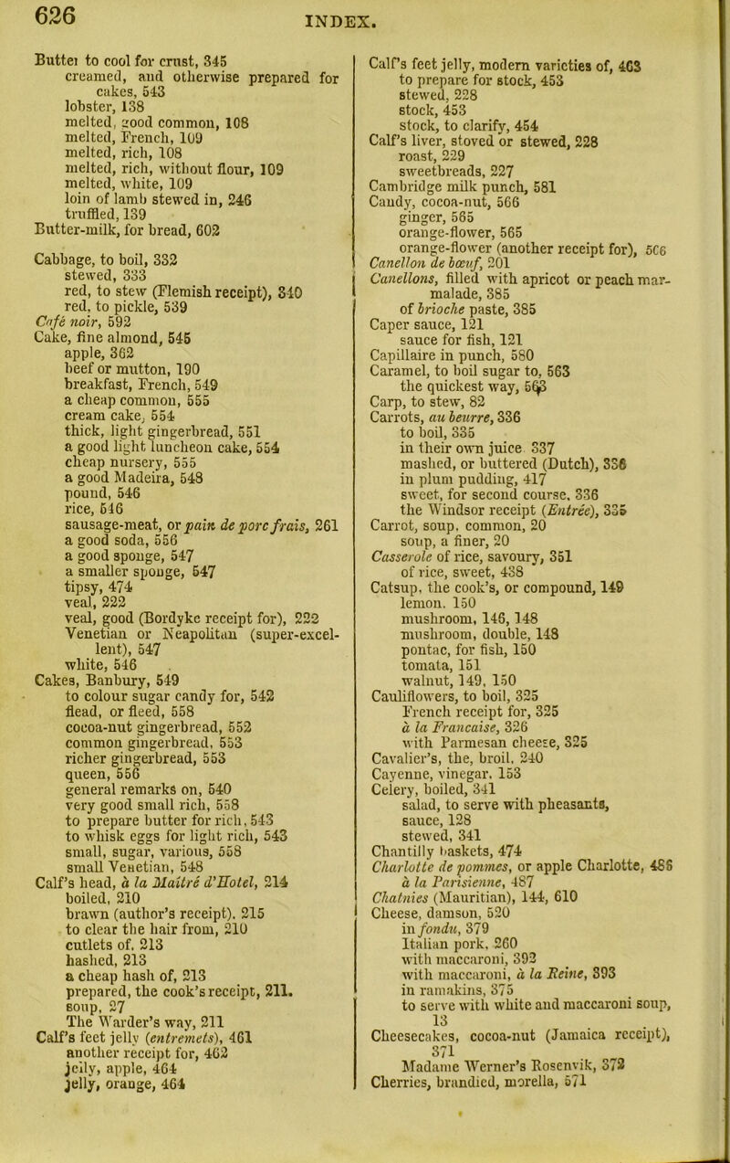 Buttei to cool for crust, 345 creamed, and otherwise prepared for cakes, 543 lobster, 138 melted, aood common, 108 melted, French, 109 melted, rich, 108 melted, rich, without flour, 109 melted, white, 109 loin of lamb stewed in, 246 truffled, 139 Butter-milk, for bread, 602 Cabbage, to boil, 332 stewed, 333 red, to stew (Flemish receipt), 3-10 red, to pickle, 539 Cafe noir, 592 Cake, fine almond, 545 apple, 362 beef or mutton, 190 breakfast, French, 549 a cheap common, 555 cream cake, 554 thick, light gingerbread, 551 a good light luncheon cake, 554 cheap nursery, 555 a good Madeira, 548 pound, 546 rice, 616 sausage-meat, or pain de pore frais, 261 a good soda, 556 a good sponge, 547 a smaller sponge, 547 tipsy, 474 veal, 222 veal, good (Bordyke receipt for), 222 Venetian or Neapolitan (super-excel- lent), 547 white, 546 Cakes, Banbury, 549 to colour sugar candy for, 542 flead, or fleed, 558 cocoa-nut gingerbread, 552 common gingerbread, 553 richer gingerbread, 553 queen, 556 general remarks on, 540 very good small rich, 558 to prepare butter for rich, 543 to whisk eggs for light rich, 543 small, sugar, various, 558 small Venetian, 548 Calf’s head, d la Maitre d’Eotel, 214 boiled, 210 brawn (author’s receipt). 215 to clear the hair from, 211) cutlets of. 213 hashed, 213 a cheap hash of, 213 prepared, the cook’s receipt, 211. soup, 27 The Warder’s way, 211 Calf’s feet jelly (entremets), 461 another receipt for, 462 jelly, apple, 464 jelly, orange, 464 Calf’s feet jelly, modern varieties of, 463 to prepare for stock, 453 stewed, 228 stock, 453 stock, to clarify, 454 Calf’s liver, stoved or stewed, 228 roast, 229 sweetbreads, 227 Cambridge milk punch, 581 Candy, cocoa-nut, 566 ginger, 585 orange-flower, 565 orange-flower (another receipt for), 5C8 Canellon de bceuf, 201 Canellons, filled with apricot or peach mar- malade, 385 of brioche paste, 385 Caper sauce, 121 sauce for fish, 121 Capillaire in punch, 580 Caramel, to boil sugar to, 563 the quickest way, 5(^3 Carp, to stew, 82 Carrots, au beurre, 336 to boil, 335 in their own juice 337 mashed, or buttered (Dutch), 336 in plum pudding, 417 sweet, for second course. 336 the Windsor receipt {Entree), 335 Carrot, soup, common, 20 soup, a finer, 20 Casserole of rice, savoury, 351 of rice, sweet, 438 Catsup, the cook’s, or compound, 149 lemon. 150 mushroom, 146,148 mushroom, double, 148 pontac, for fish, 150 tomata, 151 walnut, 149, 150 Cauliflowers, to boil, 325 French receipt for, 325 a la Francaise, 326 with Parmesan cheese, 325 Cavalier’s, the, broil. 240 Cayenne, vinegar. 153 Ceiery, boiled, 341 salad, to serve with pheasants, sauce, 128 stewed, 341 Chantilly )>askets, 474 Charlotte de pommes, or apple Charlotte, 48S d la Parisienne, 487 Chatnies (Mauritian), 144, 610 Cheese, damson, 520 in fondu, 379 Italian pork, 260 with maccaroni, 392 with maccaroni, d la Heine, 393 in ramakins, 375 to serve with white and maccaroni soup, 13 Cheesecakes, cocoa-nut (Jamaica receipt), 371 Madame Wrerner’s Rosenvik, 372 Cherries, brandied, morella, 571