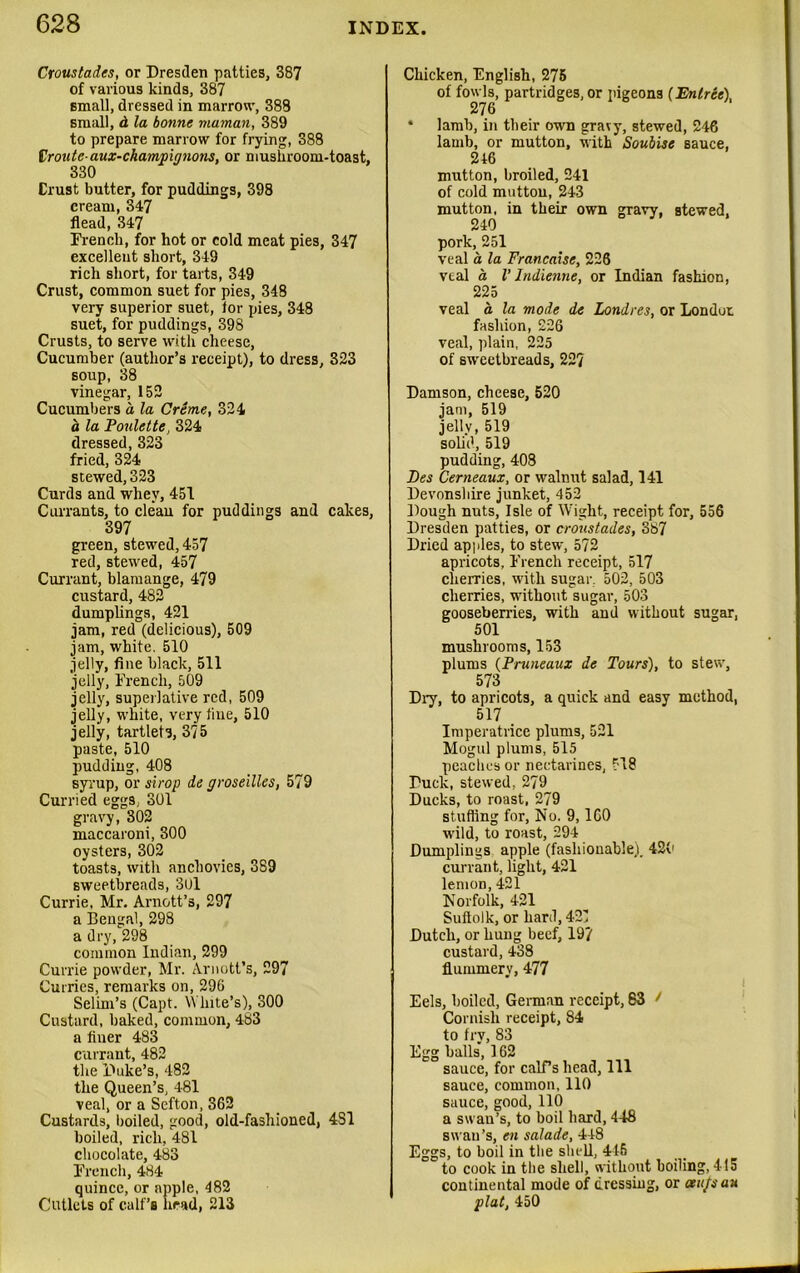 Croustades, or Dresden patties, 387 of various kinds, 387 small, dressed in marrow, 388 small, d la bonne maman, 389 to prepare marrow for frying, 388 Vrouteaux-champignons, or mushroom-toast, 330 Crust butter, for puddings, 398 cream, 347 flead, 347 French, for hot or cold meat pies, 347 excellent short, 349 rich short, for tarts, 349 Crust, common suet for pies, 348 very superior suet, lor pies, 348 suet, for puddings, 398 Crusts, to serve with cheese, Cucumber (author’s receipt), to dress, 323 soup, 38 vinegar, 152 Cucumbers a la Creme, 324 a la Poulette, 324 dressed, 323 fried, 324 stewed, 323 Curds and whey, 451 Currants, to clean for puddings and cakes, 397 green, stewed, 457 red, stewed, 457 Currant, blamange, 479 custard, 482 dumplings, 421 jam, red (delicious), 509 jam, white. 510 jelly, fine black, 511 jelly, French, 509 jelly, superlative red, 509 jelly, white, very fiue, 510 jelly, tartlets, 375 paste, 510 pudding, 408 syrup, or strop de groseilles, 579 Curried eggs, 301 gravy, 302 maccaroni, 300 oysters, 302 toasts, with anchovies, 389 sweetbreads, 301 Currie, Mr. Arnott’s, 297 a Bengal, 298 a dry, 298 common Indian, 299 Currie powder, Mr. Arnott’s, 297 Curries, remarks on, 296 Selim’s (Capt. White’s), 300 Custard, baked, common, 483 a finer 483 currant, 482 the Duke’s, 482 the Queen’s, 481 veal, or a Sefton, 362 Custards, boiled, good, old-fashioned, 4S1 boiled, rich, 481 chocolate, 483 French, 484 quince, or apple, 482 Cutlets of calf’s brad, 213 Chicken, English, 275 of fowls, partridges, or pigeons (Entree), 276 * lamb, in their own grary, stewed, 246 lamb, or mutton, with Soubise sauce, 246 mutton, broiled, 241 of cold mutton, 243 mutton, in their own gravy, stewed, 240 pork, 251 veal a la Francatse, 226 veal a V Indienne, or Indian fashion, 225 veal a la mode de Londres, or London fashion, 226 veal, plain, 225 of sweetbreads, 227 Damson, cheese, 520 jam, 519 jelly, 519 solid, 519 pudding, 408 Fes Cerneaux, or walnut salad, 141 Devonshire junket, 452 Dough nuts, Isle of Wight, receipt for, 556 Dresden patties, or croustades, 387 Dried apples, to stew, 572 apricots, French receipt, 517 cherries, with sugar. 502, 503 cherries, without sugar, 503 gooseberries, with and without sugar, 501 mushrooms, 153 plums (Fruneaux de Tours), to stew, 573 Dry, to apricots, a quick and easy method, 517 Imperatrice plums, 521 Mogul plums, 515 peaches or nectarines, 518 Duck, stewed, 279 Ducks, to roast, 279 stuffing for. No. 9,160 w'ild, to roast, 294 Dumplings apple (fashionable). 420 currant, light, 421 lemon, 421 Norfolk, 421 Suffolk, or hard, 421 Dutch, or hung beef, 197 custard, 438 flummery, 477 Eels, boiled, German receipt, S3 / Cornish receipt, 84 to fry, 83 Egg balls, 162 sauce, for calf’s head, 111 sauce, common, 110 sauce, good, 110 a swan’s, to boil hard, 448 sn ail’s, en salade, 448 Eggs, to boil in the shell, 446 to cook in the shell, without boiling, 415 continental mode of dressing, or ceufsau plat, 450