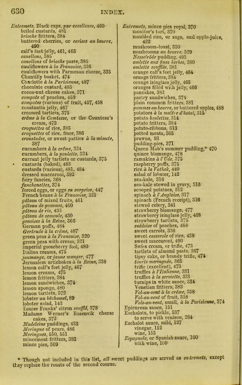 Entremets, Black caps, far excellence, 460 boiled custards, 481 brioche fritters, 384 buttered cherries, or cerises au leurre, 490 calf’s feet jelly, 461, 463 canellons, 385 canellons of brioche paste, 385 cauliflowers a la Francaise, 326 cauliflowers with Parmesan cheese, 325 Chantilly basket, 474 Charlotte a la Parisienne, 487 chocolate custard, 4S3 cocoa-nut cheese cakes, 371 compote of peaches, 459 compotes (various) of limit, 457, 458 constantia jelly, 467 creamed tartlets, 375 creme a la Comtesse, or the Countess’s cream, 4-72 croquettes of rice, 385 croquettes of rice, finer, 386 croustades, or sweet patties a la minute, 387 cucumbers a la creme, 324 cucumbers, a lapoulette, 324 currant jelly tartlets or custards, 375 • custards (baked), 483 custards (various), 481, 484 dressed maccaroni, 392 fairy fancies, 368 fanchonettes, 374 forced eggs, or eggs en surprise, 447 French beans a la Francaise, 321 gateau of mixed fruits, 461 gateau de pommes, 460 gdteau de riz, 433 gateau de semoule, 430 genoises a la Peine, 366 German puffs, 484 Gertrude a la creme, 487 green peas a la Francaise, 320 green peas with cream, 321 imperial gooseberry fool, 480 Italian creams, 475 jaumange, or jaune manger, 477 Jerusalem artichokes d la Peine, 338 lemon calf’s feet jelly, 467 lemon creams, 475 lemon fritters, 384 lemon sandwiches, 374 lemon sponge, 480 lemon tartlets, 372 lobster au bdcliamel, 89 lobster salad, 142 Louise Franks’ citron souffle, 378 Madame Werner’s llosenvik cheese cakes, 372 Madeleine puddings, 432 Meringue of pears, 486 Meringues, 550, 551 mincemeat fritters, 3S3 mince pies, 369 Entremets, mince pies royal, 370 monitor’s tart, 370 moulded rice, or sago, and apple-juice, 422 mushroom-toast, 330 mushrooms au bev.rre, 329 Nesselrdde pudding, 491 omlette aux fines herbes, 380 omlette soufflee, 381 orange calf’s feet jelly, 464 orange fritters, 384 orange isinglass jelly, 465 oranges filled with jelly, 466 pancakes, 382 pastry sandwiches, 374 plain common fritters, 3S1 pommes au beurre, or buttered apples, 488 potatoes a la matt/ e d’hotel, 315 potato boulettes, 314 potato fritters, 384 potato-ribbons, 313 potted meats, 303 prawns, 93 pudding-pies, 371 Queen Mab’s summer pudding,* 470 quince blamange, 478 ramakins a I’Vde, 375 raspberry puffs, 375 rice a, la Vathelc, 440 salad of lobster, 142 sea-kale, 316 sea-kale stewed in gravy, 316 scooped potatoes, 312 spinach d VAnglaise, 317 spinach (French receipt), 316 stewed celery, 341 strawberry blamange, 477 strawberry isinglass jelly, 468 strawberry tartlets, 375 suedoise of peaches, 488 sweet carrots, 336 sweet casserole of rice, 438 sweet maccaroni, 490 Swiss cream, or trifle, 473 tartlets of almond paste, 367 tipsy cake, or brandy trifle, 474 tourte meringues, 363 trifle (excellent), 473 truffles a VItalienne, 331 truffles a la serviette, 331 turnips in white sauce, 334 Venetian fritters, 383 Vol-au-vent a la creme, 358 Vol-au-vent of fruit, 358 Vols-au-vent, small, a la Parisienne, 374 Epicurean sauce, 151 Eschalots, to pickle, 537 to serve with venison, 2S4 Eschalot sauce, mild, 127 vinegar, 152 wine, 153 Espagnole, or Spanish sauce, 100 with wine, 100 * Though not included in this list, all sweet puddings are served as entremets, except they replace the roasts of the second course.