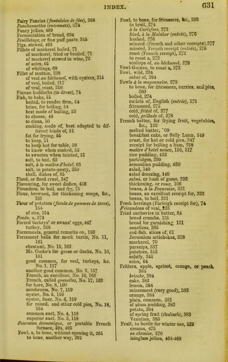 Fairy Fancies (fantasies de fees), 368 Fanchonnettes (entremets), 37-4 Fancy jellies, 469 Fermentatiou of bread, 604 Feuillctage, or fine puff paste, 345 Figs, stewed, 492 Fillets of mackerel boiled, 71 of mackerel, fried or broiled. 71 of mackerel stewed in nine, 72 of soles, 65 of whitings, 68 Fillet of mutton, 238 of veal au bechamel, with oysters, 215 of veal, boiled, 217 of veal, roast, 216 Finnan haddocks (to dress), 74 Fish, to bake, 55 boiled, to render firm, 54 brine, for boiling, 54 best mode of boiling, 53 to choose, 48 to clean, 50 cooking, mode of, best adapted to dif- ferent kinds of, 51 fat for frying, 55 to keep, 51 to keep hot for table, 56 to know when cooked, 55 to sweeten when tainted, 51 Balt, to boil, 62 salt, a la maitre d’hotel, 63 salt, in potato-pasty, 350 shell, dishes of, 85 Flead, or fleed crust, 347 Flavouring, for sweet dishes, 456 Flounders, to boil, and fry, 75 Flour, browned, for thickening soups, 8tc., 131 Flour of potatoes (fecule de pommes de terre), 154 of rice, 154 Fondu. a, 379 Forced turkeys’ or swans’ eggs, 447 turkey, 268 Forcemeats, general remarks on, 156 Forcemeat balls for mock turtle, No. 11, 161 chestnut, No. 15,162 Mr. Cooke’s for geese or ducks, No. 10, 161 good common, for veal, turkeys, &c. No. 1,157 another good common, No. 2,157 French, an excellent, No. 16,163 French, called quenelles, No. 17, 163 for hare, No. 8,160 mushroom, No. 7,159 oyster, No. 5, 159 oyster, finer, No. 6,159 for raised, and other cold pies. No. 18, 164 common suet. No. 4,158 superior suet. No. 3,158 Fourneau economique, or portable French furnace, 494, 495 Fowl, a, to bone, without opening it, 265 to bone, another way, 265 Fowl, to bone, for fricassees, &c., 266 to broil, 274 a, la Carlsfors, 273 fried, a la Malabar (entree), 276 hashed, 276 minced (French aud other receipts),277 minced, French receipt (entree), 276 roast (French receipt), 273 to roast a, 272 scollops of, au bechamel, 278 Fowl-Guinea, to roast a, 273 Fowi, wild, 294 salmi of, 294 Fowls a la mayonnaise, 278 to bone, for fricassees, curries, and pies, 260 boiled, 274 cutlets of, English (entree), 275 fricasseed, 275 cold,fritot of, 277 cold, grillade of, 278 French batter, for frying fruit, vegetables, 8cc., 130 melted butter, '09 breakfast cake, or Sally Lunn, 549 crust, for hot or cold pies, 347 receipt for boiling a ham, 258 maitre d’hotel sauce, 116, 117 rice pudding, 433 partridges, 290 semoulina pudding, 430 salad, 140 salad dressing, 140 salmi, or hash of game, 292 thickening, or roux, 106 beans, a, la Francaise, 321 beans, an excellent receipt for, S22 beans, to boil, 321 Fresh herrings (Farleigli receipt for), 74 Fricandeau of veal, S23 Fried anchovies in batter, 84 bread crumbs. 131 bread for garnishing 131 canellons, 385 cod-fish, slices of, 61 Jerusalem artichokes, 338 mackerel, 70 parsnips, 337 potatoes, 313 salsify, 341 soles, 64 Fritters, apple, apricot, orange, or peach. 384 brioche, 384 cake, 382 lemon, 384 mincemeat (very good), 383 orange, 384 plain, common, 381 of plum-pudding, 382 potato, 384 of spring fruit (rhubarb), 383 Venetian, 383 Fruit, to bottle for winter use, 522 creams, 475 en chemise, 570 isinglass jellies, 464-469