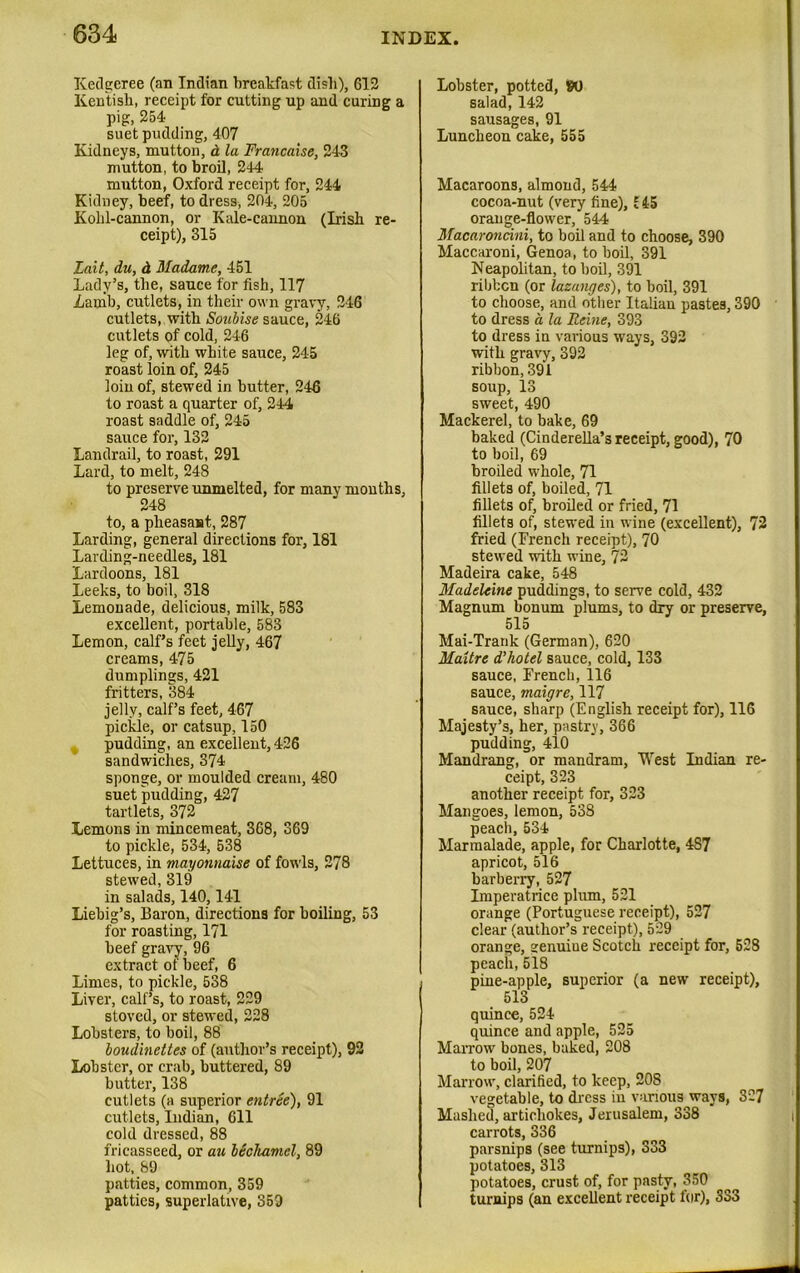 Kedgeree (an Indian breakfast disk), 612 Kentish, receipt for cutting up and curing a pig, 254 suet pudding, 407 Kidneys, mutton, d la Francaise, 243 mutton, to broil, 244 mutton, Oxford receipt for, 244 Kidney, beef, to dress, 204, 205 Kohl-cannon, or Kale-cannon (Irish re- ceipt), 315 Lait, du, d Madame, 451 Lady’s, the, sauce for fish, 117 Lamb, cutlets, in their own gravy, 246 cutlets, with Soubise sauce, 246 cutlets of cold, 246 leg of, with white sauce, 245 roast loin of, 245 loin of, stewed in butter, 246 to roast a quarter of, 244 roast saddle of, 245 sauce for, 132 Landrail, to roast, 291 Lard, to melt, 248 to preserve unmelted, for many months, 248 to, a pheasant, 287 Larding, general directions for, 181 Larding-needles, 181 Lardoons, 181 Leeks, to boil, 318 Lemonade, delicious, milk, 583 excellent, portable, 583 Lemon, calf’s feet jelly, 467 creams, 475 dumplings, 421 fritters, 384 jelly, calf’s feet, 467 pickle, or catsup, 150 pudding, an excellent, 426 sandwiches, 374 sponge, or moulded cream, 480 suet pudding, 427 tartlets, 372 Lemons in mincemeat, 368, 369 to pickle, 534, 538 Lettuces, in mayonnaise of fowls, 278 stewed, 319 in salads, 140,141 Liebig’s, Baron, directions for boiling, 53 for roasting, 171 beef gravy, 96 extract of beef, 6 Limes, to pickle, 538 Liver, calf’s, to roast, 229 stoved, or stewed, 228 Lobsters, to boil, 88 boudinettes of (author’s receipt), 92 Lobster, or crab, buttered, 89 butter, 138 cutlets (a superior entree), 91 cutlets, Indian, 611 cold dressed, 88 fricasseed, or au hSehamel, 89 hot, 89 patties, common, 359 patties, superlative, 359 Lobster, potted, W salad, 142 sausages, 91 Luncheon cake, 555 Macaroons, almond, 544 cocoa-nut (very fine), £ 45 orange-flower, 544 Macaroncini, to boil and to choose, 390 Maccaroni, Genoa, to boil, 391 Neapolitan, to boil, 391 ribbon (or lazanges), to boil, 391 to choose, and other Italian pastes, 390 to dress a, la Ueine, 393 to dress iu various ways, 392 with gravy, 392 ribbon, 391 soup, 13 sweet, 490 Mackerel, to bake, 69 baked (Cinderella’s receipt, good), 70 to boil, 69 broiled whole, 71 fillets of, boiled, 71 fillets of, broiled or fried, 71 fillets of, stewed in wine (excellent), 72 fried (French receipt), 70 stewed with wine, 72 Madeira cake, 548 Madeleine puddings, to serve cold, 432 Magnum bonum plums, to dry or preserve, 51a Mai-Trarik (German), 620 Maxtre d’hotel sauce, cold, 133 sauce, French, 116 sauce, maigre, 117 sauce, sharp (English receipt for), 116 Majesty’s, her, pastry, 366 pudding, 410 Mandrang, or mandram, West Indian re- ceipt, 323 another receipt for, 323 Mangoes, lemon, 538 peach, 534 Marmalade, apple, for Charlotte, 4S7 apricot, 516 barberry, 527 Imperatrice plum, 521 orange (Portuguese receipt), 527 clear (author’s receipt), 529 orange, senuiue Scotch receipt for, 528 peach,518 pine-apple, superior (a new receipt), 513 quince, 524 quince and apple, 525 Marrow bones, baked, 208 to boil, 207 Marrow, clarified, to keep, 208 vegetable, to dress in various ways, 327 Mashed, artichokes, Jerusalem, 338 carrots, 336 parsnips (see turnips), 333 potatoes, 313 potatoes, crust of, for pasty, 350 turnips (an excellent receipt for), 333