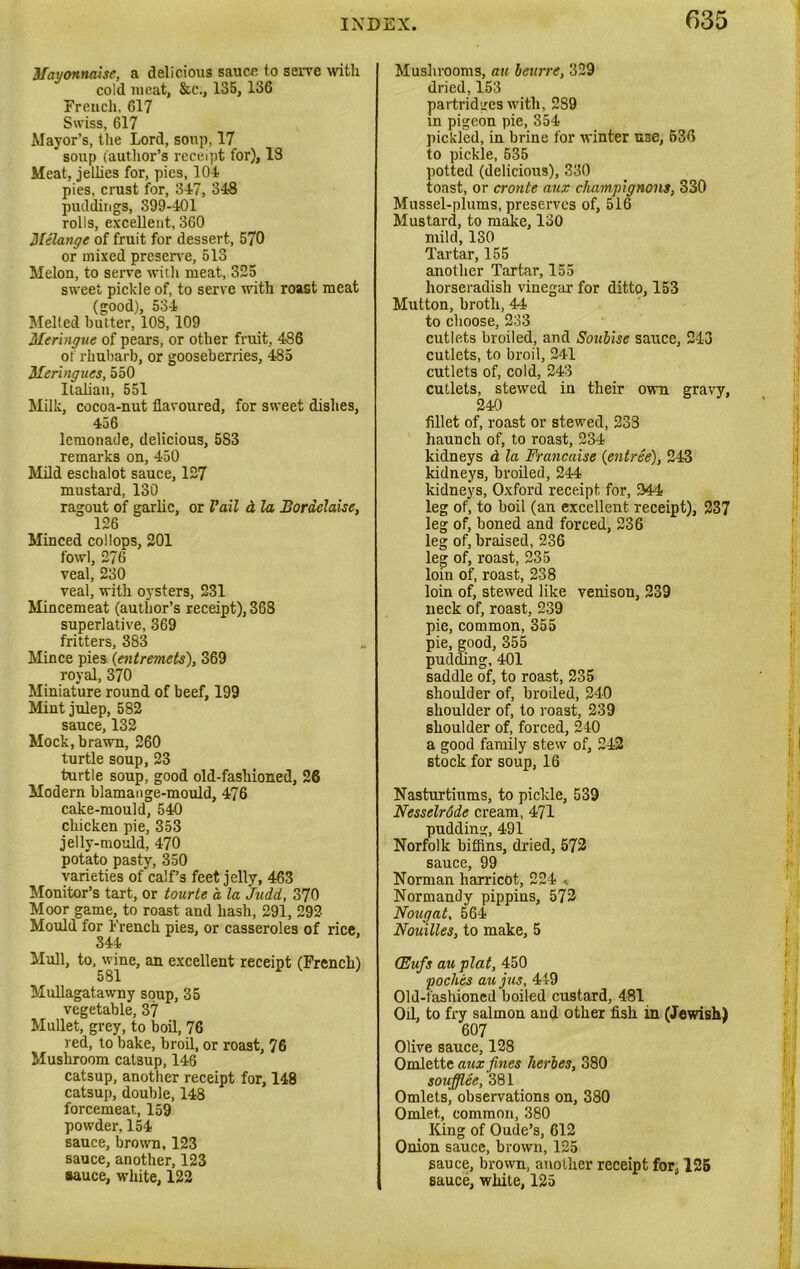 Mayonnaise, a delicious sauce to serve with cold meat, &c., 135,136 French, 617 Swiss, 617 Mayor’s, the Lord, soup, 17 soup (author’s receipt for), IS Meat, jellies for, pies, 104 pies, crust for, 347, 348 puddings, 399-401 rolls, excellent, 360 Melange of fruit for dessert, 570 or mixed preserve, 513 Melon, to serve with meat, 325 sweet pickle of, to serve with roast meat (good), 534 Melted butter, 108,109 Meringue of pears, or other fruit, 486 of rhubarb, or gooseberries, 485 Meringues, 550 Italian, 551 Milk, cocoa-nut flavoured, for sweet dishes, 456 lemonade, delicious, 5S3 remarks on, 450 Mild eschalot sauce, 127 mustard, 130 ragout of garlic, or Vail d la Boraclaise, 126 Minced col lops, 201 fowl, 276 veal, 230 veal, with oysters, 231 Mincemeat (author’s receipt), 368 superlative, 369 fritters, 383 Mince pies (entremets), 369 royal, 370 Miniature round of beef, 199 Mint julep, 582 sauce, 132 Mock, brawn, 260 turtle soup, 23 turtle soup, good old-fashioned, 26 Modern blamange-mould, 476 cake-mould, 540 chicken pie, 353 jelly-mould, 470 potato pasty, 350 varieties of calf’s feet jelly, 463 Monitor’s tart, or tourte a la Judd, 370 Moor game, to roast and hash, 291, 292 Mould for French pies, or casseroles of rice, 344 Mull, to, wine, an excellent receipt (French) 581 Mullagatawny soup, 35 vegetable, 37 Mullet, grey, to boil, 76 red, to bake, broil, or roast, 76 Mushroom catsup, 146 catsup, another receipt for, 148 catsup, double, 148 forcemeat, 159 powder, 154 sauce, brown, 123 sauce, another, 123 sauce, white, 122 Mushrooms, au beitrre, 329 dried, 153 partridges with, 2S9 in pigeon pie, 354 pickled, in brine for winter use, 536 to pickle, 535 potted (delicious), 330 toast, or cronte aux champignons, 330 Mussel-plums, preserves of, 516 Mustard, to make, 130 mild, 130 Tartar, 155 another Tartar, 155 horseradish vinegar for ditto, 153 Mutton, broth, 44 to choose, 233 cutlets broiled, and Soulise sauce, 213 cutlets, to broil, 241 cutlets of, cold, 243 cutlets, stewed in their own gravy, 240 fillet of, roast or stewed, 233 haunch of, to roast, 234 kidneys d la Francaise {entree), 243 kidneys, broiled, 244 kidneys, Oxford receipt for, 244 leg of, to boil (an excellent receipt), 237 leg of, boned and forced, 236 leg of, braised, 236 leg of, roast, 235 loin of, roast, 238 loin of, stewed like venison, 239 neck of, roast, 239 pie, common, 355 pie, good, 355 pudding, 401 saddle of, to roast, 235 shoulder of, broiled, 240 shoulder of, to roast, 239 shoulder of, forced, 240 a good family stew of, 242 stock for soup, 16 Nasturtiums, to pickle, 539 Nesselrode cream, 471 pudding, 491 Norfolk biffins, dried, 572 sauce, 99 Norman liarricot, 224 ■. Normandy pippins, 572 Nougat, 564 Nouilles, to make, 5 (Eufs au plat, 450 poches au jus, 449 Old-fashioned boiled custard, 481 Od, to fry salmon and other fish in (Jewish) 607 Olive sauce, 128 Omlette aux fines heroes, 380 soufflee, 381 Omlets, observations on, 380 Omlet, common, 380 King of Oude’s, 612 Onion sauce, brown, 125 sauce, brown, another receipt for, 125 sauce, white, 125