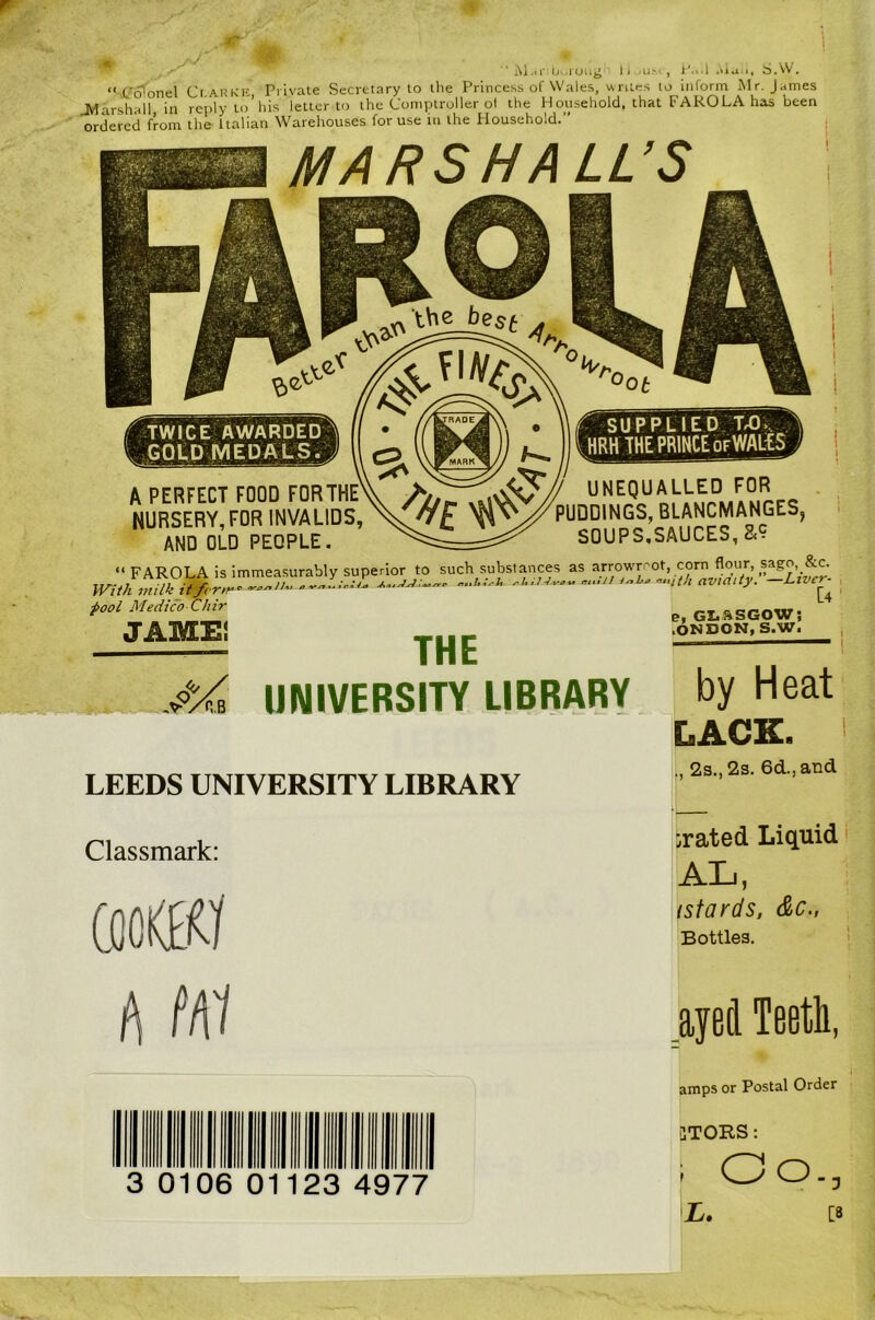 “ Co'onel Ci.AKKK Private Secretary to the Princess of Wales, writes to inform Mr. James Marshall in reulvto’his letter to the Comptroller of the H ousehold, that FARO LA has been orSd from thL Ualian Wareltouses for use m the Household. MARSHALL’S iTWICE AWARDED, GOUD MEDALS; A PERFECT FOOD FOR THE NURSERY, FOR INVALIDS, AND OLD PEOPLE. supplied:t,o>. HRH THE PRINCE OF WALtS UNEqUALLED FOR PUDDINGS, BLANCMANGES, SOUPS,SAUCES, a? I t I 1 I \ I I \ 1 \ I “ FAROLA is immeasurably superior to such substances as arrowroot, corn flour, Hh milk .1, n i.h.n.,uhavmity. \ With milk iffcrm fool Medico CJiir JAMEI THE UNIVERSITY LIBRARY e, GI.SSGOW; .ONDON, S.W. by Heat LACE. > LEEDS UNIVERSITY LIBRARY 2s., 2s. 6d.,and Classmark: irated Liquid AL, isfards, &c., Bottles. A M1 ayed Teeth, amps or Postal Order II Hill 3 0106 0 lllllllll 1123 4977 3TORS: ; Oo., [3 L.