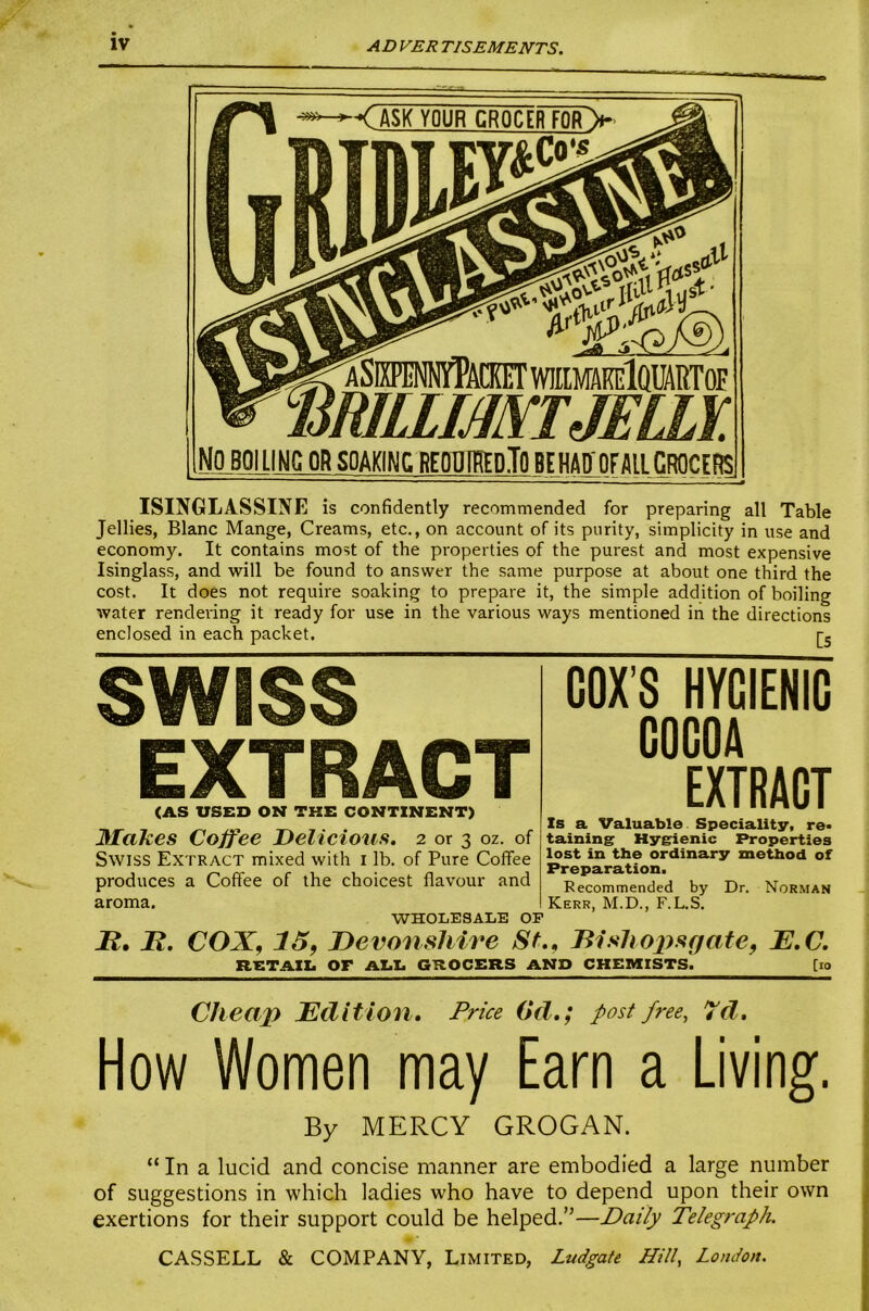 AD VER TISEMENTS. < ASK YOUR CRMRFQRV ISINGLASSINE is confidently recommended for preparing all Table Jellies, Blanc Mange, Creams, etc., on account of its purity, simplicity in use and economy. It contains most of the properties of the purest and most expensive Isinglass, and will be found to answer the same purpose at about one third the cost. It does not require soaking to prepare it, the simple addition of boiling water rendeiing it ready for use in the various ways mentioned in the directions enclosed in each packet. r. SWISS EXTRACT (AS USED ON THE CONTINENT) MaTces Coffee Delicioufi, 2 or 3 oz. of Swiss Extract mixed with i lb. of Pure Coffee produces a Coffee of the choicest flavour and aroma. WHOLESALE OP COX’S HYGIENIC COCOA EXTRACT Zs a Valuable. Speciality, re« taining Hygienic Z*roperties lost in the ordinary method of Preparation. Recommended by Dr. Norman Kerr, M.D., F.L.S. -K. H. COX, 15, Devonshire St,, Disliopsgate, E,C. RETAZZ. OF AZ.Z. GROCERS AND CHEMISTS. [lo Cheap Edition, Price (id,; post free, 7d, How Women may Earn a Living. By MERCY GROGAN. “ In a lucid and concise manner are embodied a large number of suggestions in which ladies who have to depend upon their own exertions for their support could be helped.”—Daily Telegraph. CASSELL & COMPANY, Limited, Ludgate Hill, London.