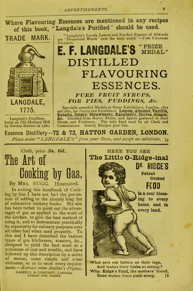 A D VER T IS EM ENTS. Where Flavouring’ Essences are mentioned in any recipes of this book, “ Langdale’s Purified ” should be used. TRADE MARK. LANGDALE, 1775. I^ngdale’s Distiller^-, burnt on Old Holborn Hill by Gordon Rioters in 1780. “ Langdale’s Lovely Lemon and Purified Essence of Almonds are ‘Household Words’ over the wide world.”—Charles Dickens. “ PRIZE MEDAL” £. F. LANGDALE’S DISTILLED FLAVOURING ESSENCES. rURE FRUIT SYRUrS, FOR RIFS, PUDDINGS, dc. Specially awarded Medals at Great Exhibitions, London, 1857 and 1862, for Purity and Excellence. Lemon, Almond, VaniUa, Ratafia, Celery, Strawberry, Raspbe^y, Cloves, Ginger, &C. Distilled from Herbs, Fruits, and Spices gathered in their Bloom and Freshness. The only kind used by all Chefs and Connoisseurs. Handy Recipes post free. Essence Distillery—72 & 73, HATTON GARDEN, LONDON. Please order LANG DALE'S from your Store., and accept no substiHite. [9 Cloth, price 3s» Oil, The Art of Cooking hy Gas. By Mrs. SUGG. Illustrated. In writing this handbook of Cook- ing by Gas I have not had the preien- sion of adding to the already long list of exhaustive cookery books. My aim has been rather to point out the advan- tages of gas as applied to the work of the kitchen, to give the best method of using it, and to demonstrate practically its superiority for culinary purposes over all other fuel when used properly. To this end I have described the various types of gas kitcheners, roasters, &c., designed to yield the best work at a minimum of cost and trouble, and have followed up this description by a series of menus, some simple and s^me elaborate, so as to meet every require- ment.—Extract Jrom Author's Preface. CASSELL & COMPANY, LIMITED, Ludgate Hill, London. HERE YOU SEE The Little 0-llidge-inal DR- RIDGE’S Patent Cooked FCOD is a real bless- ing to every home, and in every land. What sets our babies on their legs, And makes their limbs so strong ? Why, Ridge’s Food, the mothers’ friend. Soon makes them push along. f6