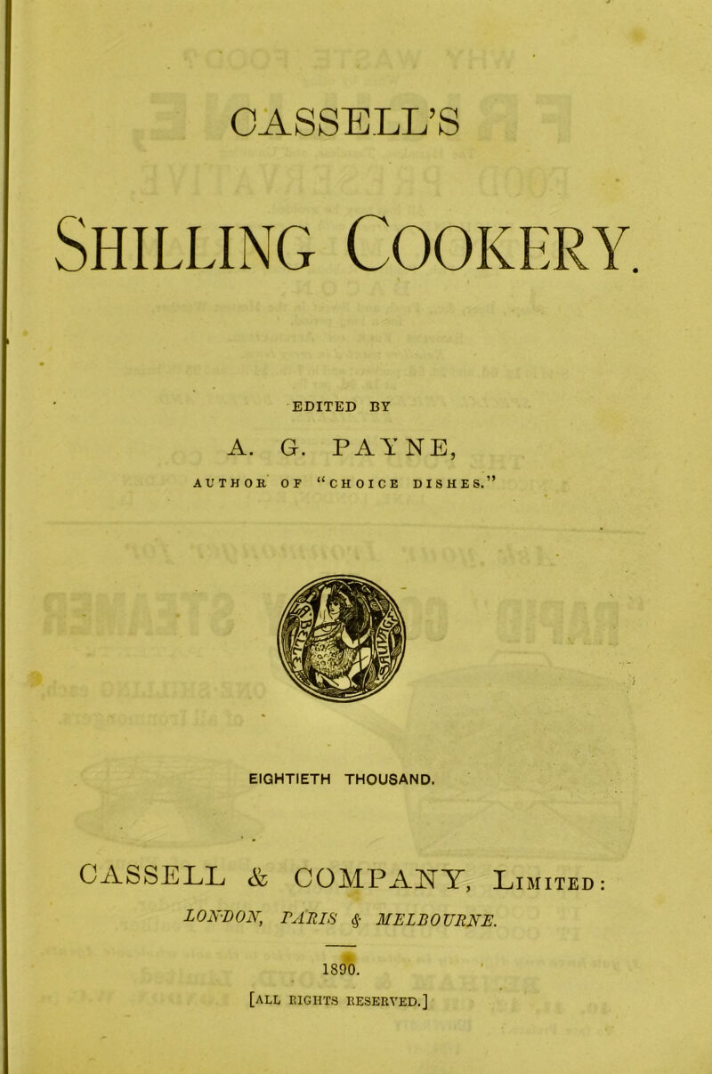 CASSELL’S Shilling Cookery EDITED BY A. G. PAYNE, AUTHOR OP “choice DISHES.” EIGHTIETH THOUSAND. CASSELL & COMPANY, Li MIXED: LON-LON, PARIS MELBOURNE. 1890. [all eights reserved.]