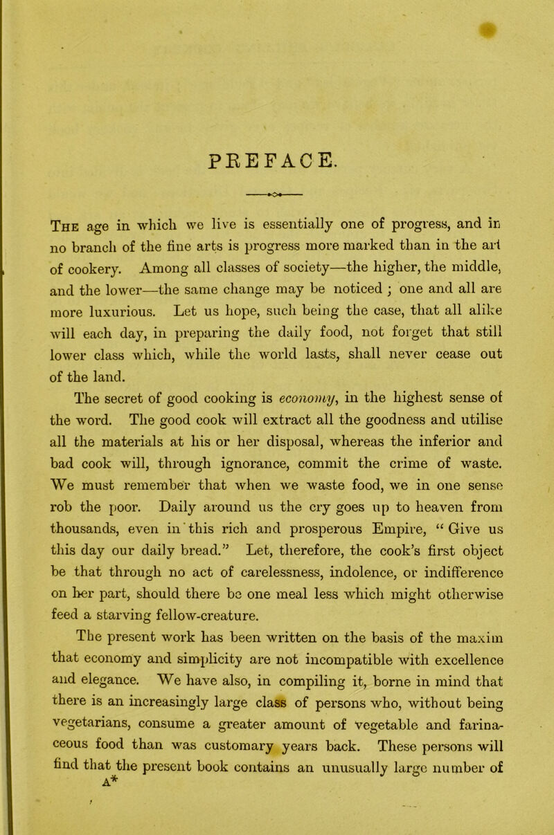 PEEFACE. ■ »o» The age in which vve live is essentially one of progress, and ir no branch of the fine arts is progress more marked than in the art of cookery. Among all classes of society—the higher, the middle, and the lower—the same change may be noticed ; one and all are more luxurious. Let us hope, such being the case, that all alike will each day, in preparing the daily food, not forget that still lower class which, while the world lasts, shall never cease out of the land. The secret of good cooking is economy^ in the highest sense of the word. The good cook will extract all the goodness and utilise all the materials at his or her disposal, whereas the inferior and bad cook will, through ignorance, commit the crime of waste. We must remember that when we waste food, we in one sense rob the poor. Daily around us the cry goes up to heaven from thousands, even in'this rich and prosperous Empire, “Give us this day our daily bread.Let, therefore, the cook’s first object be that through no act of carelessness, indolence, or indifference on her part, should there be one meal less which might otherwise feed a starving fellow-creature. The present work has been written on the basis of the maxim that economy and simplicity are not incompatible with excellence and elegance. We have also, in compiling it, borne in mind that there is an increasingly large class of persons who, without being vegetarians, consume a greater amount of vegetable and farina- ceous food than was customary years back. These persons will find that the present book contains an unusually large number of A* f