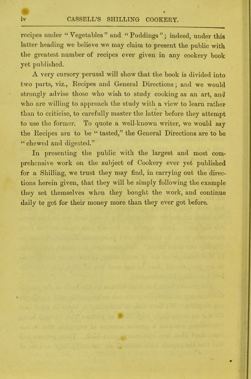 recipes under “Vegetables” and “Puddings”; indeed, under this latter heading we believe we may claim to present the public with the greatest number of recipes ever gi^■ell in any cookery book yet published. A very cursory perusal will show that the book is divided into two parts, viz., Recipes and General Directions; and we would strongly advise those who wish to study cooking as an art, and who are willing to approach the study with a view to learn rather # than to criticise, to carefully master the latter before they attempt to use the former. To quote a well-known writer, we would say the Recipes are to be “ tasted,” the General Directions are to bo “ chewed and digested.” In presenting the public with the largest and most com- prehensive work on the subject of Cookery ever yet published for a Shilling, we trust they may find, in carrying out the direc- tions herein given, that they will be simply following the example they set themselves when they bought the work, and continue daily to get for their money more than they ever got before.