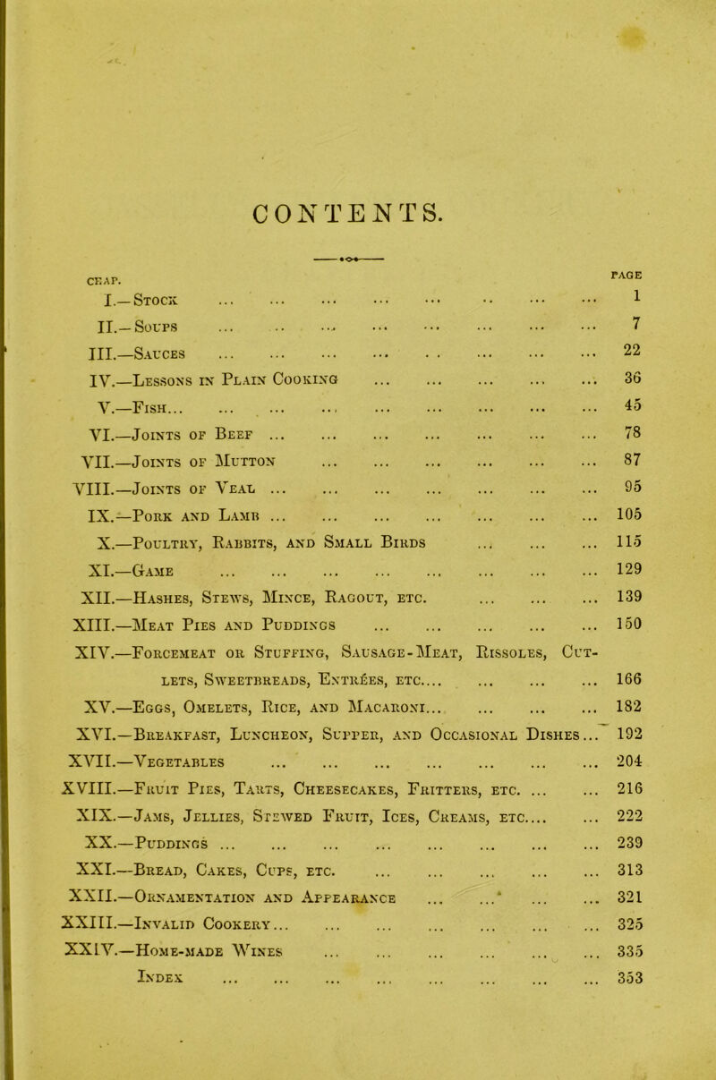 CONTENTS ♦ o»— — CKAP. I.—Stocx ... ... ... ••• ••• •• ••• ••• 1 II.—Soups ... 7 III. —S.A.UCES 22 IV, —Lessons in Plain Cooking ... ... ... ... ... 36 V.—Fish , 45 VI.—Joints of Beef ... ... ... ... ... ... ... 78 VII,—Joints of Mutton 87 VIII.—Joints of Veal ... ... 95 IX.—Pork and L.a.mh 105 X.—Poultry, Eabbits, and Small Birds ... ... ... 115 XL—Game 129 XII.—Hashes, Steavs, Mince, Ragout, etc. 139 XIII. —Meat Pies and Puddings ... ... ... 150 XIV. —Forcemeat or Stuffing, Sausage-Meat, Rissoles, Cut- lets, Sweetbreads, Entries, etc ... 166 XV.—Eggs, Omelets, Rice, and Macaroni 182 XVI.—Breakfast, Luncheon, Supper, and Occasional Dishes... 192 XVII.—Vegetables ... ... ... ... ... ... ... 204 XVIII.—Fruit Pies, Tarts, Cheesecakes, Fritters, etc. ... ... 216 XIX.—Jams, Jellies, Stewed Fruit, Ices, Creams, etc.... ... 222 XX.—Puddings ... ... ... ... 239 XXL—Bread, Cakes, Cups, etc. ... ... 313 XXII.—Ornamentation and Appearance * 321 XXIII.—Invalid Cookery ... ... 325 XXIV.—Home-made Wines ... ... ... ... 335 Index 353