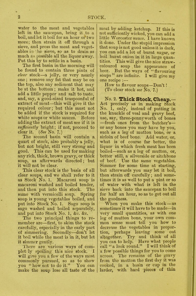 water to the meat and vegetables left in the saucepan, bring it to a hoil, and let it boil for an hour oi^two more; then strain it off through a sieve, and press the meat and veget- ables i:i 'he sieve, so as to drain as much as possible all the liquor away. Put this by to settle in a basin. The first basin in the morning will be found to contain three pints of clear stock—a Jelly, or very nearly one ; remove any fat that may be on the top, also any sediment that may be at the bottom; make it hot, and add a little pepper and salt to taste, and, say, a good-sized teaspoonful of extract of meat—this will give it the required colour; but this must not be added if the stock is required for white soups or white sauces. Before adding the extract of meat see if it is sufficiently bright; if not, proceed to clear it. {See No. 7.) The second basin will contain a quart of stock, also probably a jelly, but not bright, still very strong and good. This can be used for making any rich, thick, brown gravy, or thick soup, as afterwards directed; but it will not be clear. This clear stock is the basis of all clear soups, and we shall refer to it as Stock No. 1. Macaroni soup is macaroni washed and boiled tender, and then put into this stock. The same with vermicelli soup. Spring soup is young vegetables boiled, and put into Stock No. 1. Sago soup is sago washed and boiled separately, and put into Stock No. 1, &c. &c. The two principal things to re- member are—first, to skim the stock carefully, especially in the early part of simmering. Secondly—don’t let it boil while the meat is in it, but let it simmer gently. There are various ways of com- plet ly spoiling this nice stock. I will give you a few of the ways most commonly pursued, so as to show you “ how not to do it.” You can make the soup lose all taste of the meat by adding ketchup. If this is not sufficiently wicked, yon can add a little Worcester sauce. I have known it done. Under the stupid impression that soup is not good unless it is dark, you can add a lot of burnt sugar, or boil burnt onion in it in large quan- tities. This will give the nice straw- coloured soup the appearance of beer. But the ways of “flavouring soups ” are infinite. I will give my one recipe :— How to flavour soups—Don’t! (To clear stock see No. 7.) No. 2. Thick Stock, Cheap.— Act precisely as in making iStock No. 1, only, instead of putting in the knuckle of veal and gravy beef, use, say, three-pennyworth of bones —fresh ones from the butcher’s— or any bones you may have by you, such as a leg of mutton bone, or a sirloin of beef bone. Add water, or, what is of course far better, the liquor in which fresh meat has been boiled—such as a leg of mutton, or, better still, a silverside or aitchbone of beef. Use the same vegetables. Simmer for some time at starting, but afterwards you may let it boil, then strain off carefully; and some- times it is as well to put a pint or so of water with what is left in the sieve back into the saucepan to boil for half an hour, so as to get out all the goodness. When you make this stock—as sometimes it will have to be made—in very small quantities, as with one leg of mutton bone, your own com- mon sense must tell you how to decrease the vegetables in propor- tion, perhaps lea^^ng some out altogether. Try and think of all you can to help. Have what people call “a look round.” I will think of a few possible things for you to come across. The remains of the gravy from the mutton the first day it was cooked, in a basin or cup in the lardei, with hard pieces of thin