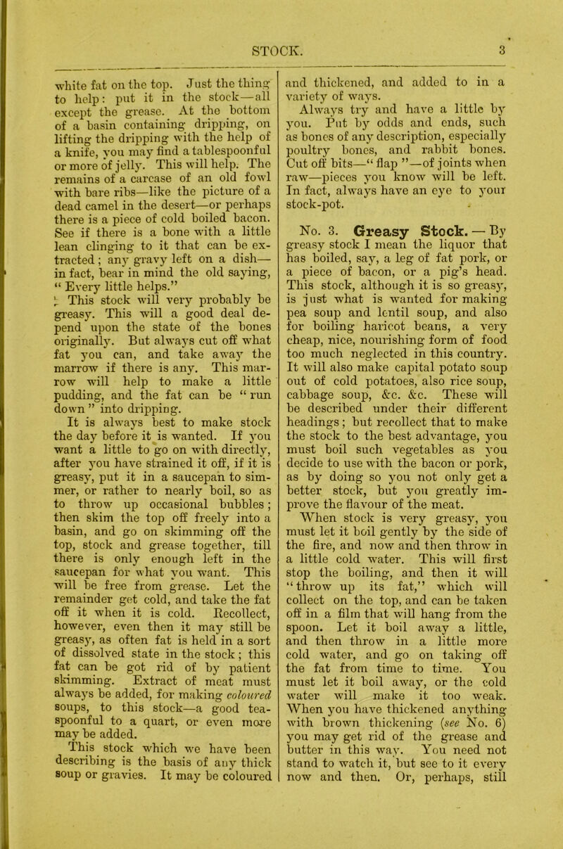 white fat on the top. Just the thins to help: piit it in the stock—all except the grease. At the bottom of a basin containing- dripping-, on lifting the dripping with the help of a knife, you may find atablespoonful or more of jolly. This will help. The remains of a carcase of an old fowl with bare ribs—like the picture of a dead camel in the desert—or perhaps there is a piece of cold boiled bacon. See if there is a bone with a little lean clinging to it that can be ex- tracted ; an)' gravy left on a dish— in fact, bear in mind the old saying, “ Every little helps.” This stock will very probably be greasy. This will a good deal de- pend upon the state of the bones originally. But always cut off what fat you can, and take away the marrow if there is any. This mar- row will help to make a little pudding, and the fat can be “ run down ” into di’ipping. It is always best to make stock the day before it is wanted. If you want a little to go on with directly, after you have strained it off, if it is greasy, put it in a saucepan to sim- mer, or rather to nearly boil, so as to throw up occasional bubbles; then skim the top off freely into a basin, and go on skimming off the top, stock and grease together, till there is only enough left in the saucepan for what you want. This will be free from grease. Let the remainder get cold, and take the fat off it when it is cold. Recollect, however, even then it may still be greasy, as often fat is held in a sort of dissolved state in the stock ; this fat can be got rid of by patient skimming. Extract of meat must always be added, for making coloured soups, to this stock—a good tea- spoonful to a quart, or even mare may be added. This stock which we have been describing is the basis of any thick soup or gravies. It may be coloured and thickened, and added to in a variety of ways. Always try and have a little by you. Put by odds and ends, such as bones of any description, especially poultry bones, and rabbit bones. Cut off bits—“ flap ”—of joints when raw—pieces you know will be left. In fact, always have an eye to your stock-pot. No. 3. Greasy Stock. — By greasy stock I mean the liquor that has boiled, say, a leg of fat pork, or a piece of bacon, or a pig’s head. This stock, although it is so greasy, is just what is wanted for making- pea soup and lentil soup, and also for boiling haricot beans, a very cheap, nice, nourishing form of food too much neglected in this country. It will also make capital potato soup out of cold potatoes, also rice soup, cabbage soup, &:c. &c. These will be described under their different headings; but recollect that to make the stock to the best advantage, you must boil such vegetables as you decide to use with the bacon or pork, as by doing so you not only get a better stock, but you greatly im- prove the flavour of the meat. When stock is very greasy, you must let it boil gently by the side of the fire, and now and then throw in a little cold water. This will first stop the boiling, and then it will “throw up its fat,” which will collect on the top, and can be taken off in a film that will hang from the spoon. Let it boil away a little, and then throw in a little more cold water, and go on taking off the fat from time to time. You must let it boil away, or the cold water will make it too weak. When you have thickened anything with brown thickening- {see No. 6) you may get rid of the grease and butter in this way. You need not stand to watch it, but see to it every now and then. Or, perhaps, still