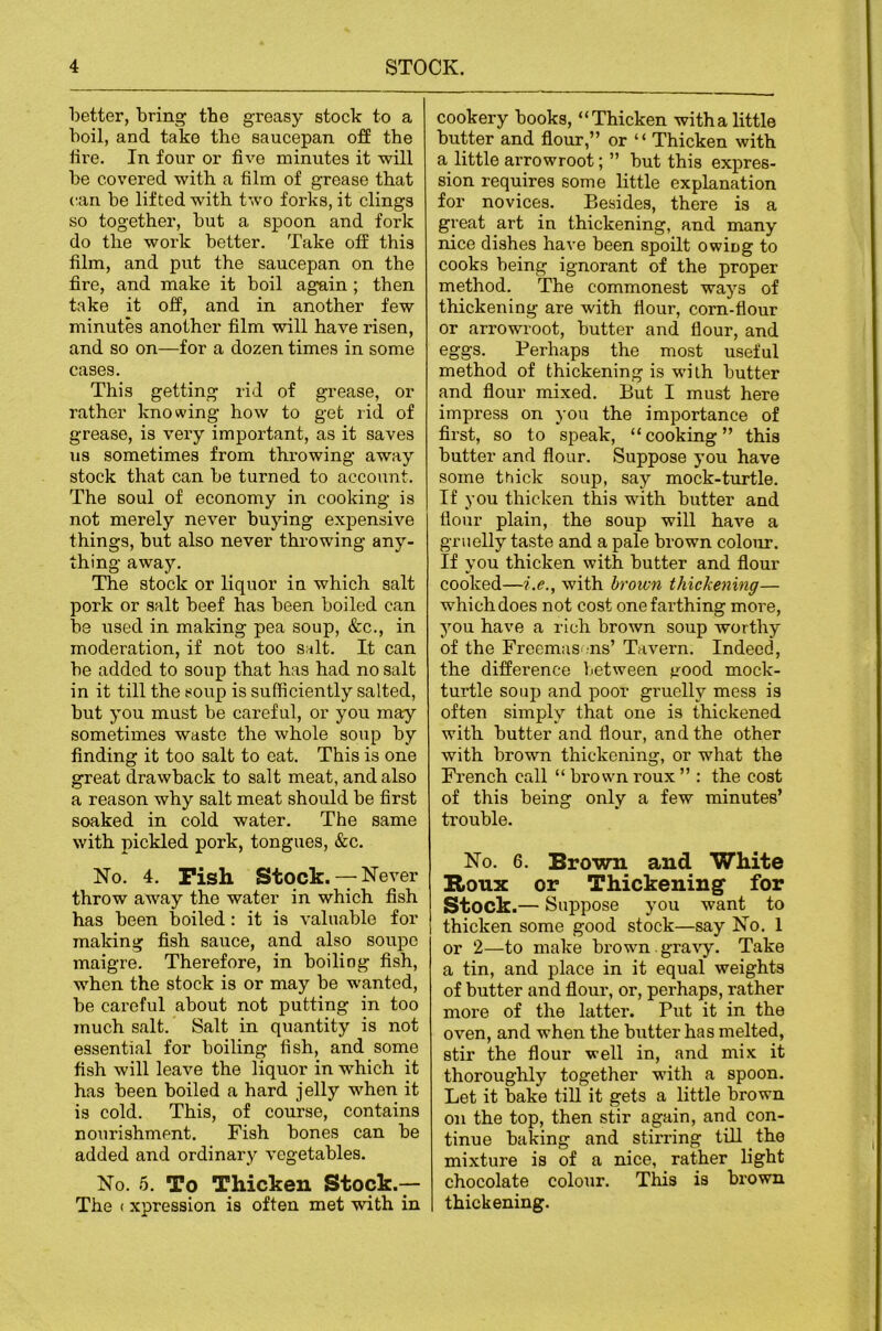 better, bring the greasy stock to a boil, and take the saucepan off the hre. In four or five minutes it will be covered with a film of grease that can be lifted with two forks, it clings so together, but a spoon and fork do the work better. Take off this film, and put the saucepan on the fire, and make it boil again; then take it off, and in another few minutes another film will have risen, and so on—for a dozen times in some cases. This getting rid of grease, or rather knowing how to get rid of grease, is very important, as it saves us sometimes from throwing away stock that can be turned to account. The soul of economy in cooking is not merely never bujdng expensive things, hut also never throwing any- thing away. The stock or liquor in which salt pork or salt beef has been boiled can be used in making pea soup, &c., in moderation, if not too salt. It can be added to soup that has had no salt in it till the soup is sufficiently salted, but you must be careful, or you may sometimes waste the whole soup by finding it too salt to eat. This is one great drawback to salt meat, and also a reason why salt meat should be first soaked in cold water. The same with pickled pork, tongues, &c. No. 4. Pish Stock.— Never throw away the water in which fish has been boiled: it is valuable for making fish sauce, and also soupe maigre. Therefore, in boiling fish, when the stock is or may be wanted, be careful about not putting in too much salt. Salt in quantity is not essential for boiling fish, and some fish will leave the liquor in which it has been boiled a hard jelly when it is cold. This, of course, contains nourishment. Fish bones can be added and ordinary vegetables. No. 5. To Thicken Stock.— The (xpression is often met with in cookery books, “Thicken with a little butter and flour,” or ‘ ‘ Thicken with a little arrowroot; ” but this expres- sion requires some little explanation for novices. Besides, there is a great art in thickening, and many nice dishes have been spoilt owiug to cooks being ignorant of the proper method. The commonest ways of thickening are with flour, corn-flour or arrowroot, butter and flour, and eggs. Perhaps the most useful method of thickening is with butter and flour mixed. But I must here impress on you the importance of first, so to speak, “cooking” this butter and flour. Suppose you have some thick soup, say mock-turtle. If you thicken this with butter and flour plain, the soup will have a gruelly taste and a pale brown colour. If you thicken with butter and flour cooked—i.e., with brown thickening— which does not cost one farthing moi’e, you have a rich brown soup worthy of the Freemas .ns’ Tavern. Indeed, the difference between good mock- turtle soup and poor gruelly mess is often simply that one is thickened with butter and flour, and the other with brown thickening, or what the French call “ brown roux ” : the cost of this being only a few minutes’ trouble. No. 6. Brown and White B.OUX or Thickening' for Stock.— Suppose you want to thicken some good stock—say No. 1 or 2—to make brown gra\'y. Take a tin, and place in it equal weights of butter and flour, or, perhaps, rather more of the latter. Put it in the oven, and when the butter has melted, stir the flour well in, and mix it thoroughly together with a spoon. Let it bake till it gets a little brown on the top, then stir again, and con- tinue baking and stirring till the mixture is of a nice, rather light chocolate colour. This is brown thickening.