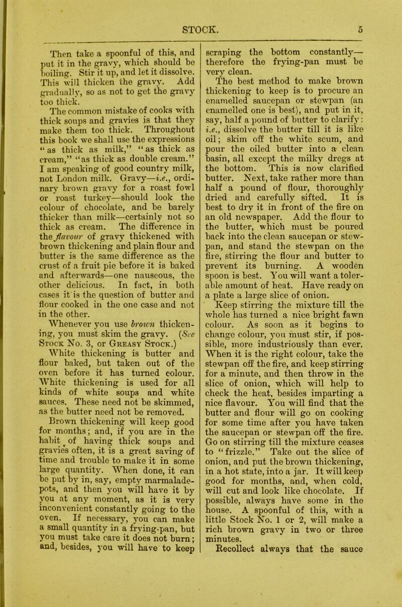 Then take a spoonful of this, and put it in the gravj', which should he hoiling. Stir it up, and let it dissolve. This will thicken the gravy. Add gradually, so as not to get the gravy too thick. The common mistake of cooks with thick soups and gravies is that they make them too thick. Throughout this hook we shall use the expressions “ as thick as milk,” “ as thick as cream,” “as thick as double cream.” I am speaking of good country milk, not London milk. Gravy—i.e., ordi- nary brown gravy for a roast fowl or roast turkey—shoiild look the coloiu’ of chocolate, and be barely thicker than milk—certainly not so thick as cream. The difference in the flavour of gra'V’y thickened with brown thickening and plain flour and butter is the same difference as the crust of a fruit pie before it is baked and afterwards—one nauseous, the other delicious. In fact, in both cases it is the question of butter and flour cooked in the one case and not in the other. Whenever you use brown thicken- ing, you must skim the gravy. [See Stock Ko. 3, or Greasy Stock.) White thickening is butter and flour baked, but taken out of the oven before it has turned colour. White thickening is used for all kinds of white soups and white sauces. These need not be skimmed, as the butter need not be removed. Brown thickening will keep good for months; and, if you are in the habit ^ of having thick soups and gravies often, it is a great saving of time and trouble to make it in some large quantity. When done, it can be put by in, say, empty marmalade- pots, and then you will have it by you at any moment, as it is very inconvenient constantly going to the oven. If necessary, you can make a small quantity in a frying-pan, but you must take care it does not burn; and, besides, you will have to keep scraping the bottom constantly— therefoi’e the frying-pan must be very clean. The best method to make brown thickening to keep is to procure an enamelled saucepan or stewpan (an enamelled one is best), and put in it, say, half a pound of butter to clarify: i.e., dissolve the butter till it is like oil; skim off the white scum, and pour the oiled butter into a clean basin, all except the milky dregs at the bottom. This is now clarified butter. Next, take rather more than half a pound of flour, thoroughly dried and carefully sifted. It is best to dry it in front of the fire on an old newspaper. Add the flour to the butter, which must be poured back into the clean saucepan or stew- pan, and stand the stewpan on the fire, stirring the flour and butter to prevent its burning. A wooden spoon is best. You will want a toler- able amount of heat. Have ready on a plate a large slice of onion. Keep stirring the mixture till the whole has turned a nice bright fawn colour. As soon as it begins to change colour, you must stir, if pos- sible, more industriously than ever. When it is the right colour, take the stewpan off the fire, and keep stirring for a minute, and then throw in the slice of onion, which will help to check the heat, besides imparting a nice flavour. You will find that the butter and flour wiU go on cooking for some time after you have taken the saucepan or stewpan off the fire. Go on stirring till the mixture ceases to “frizzle.” Take out the slice of onion, and put the brown thickening, in a hot state, into a jar. It will keep good for months, and, when cold, will cut and look like chocolate. If possible, always have some in the house. A spoonful of this, with a little Stock No. 1 or 2, will make a rich brown gravy in two or three minutes. BecoUect always that the sauce