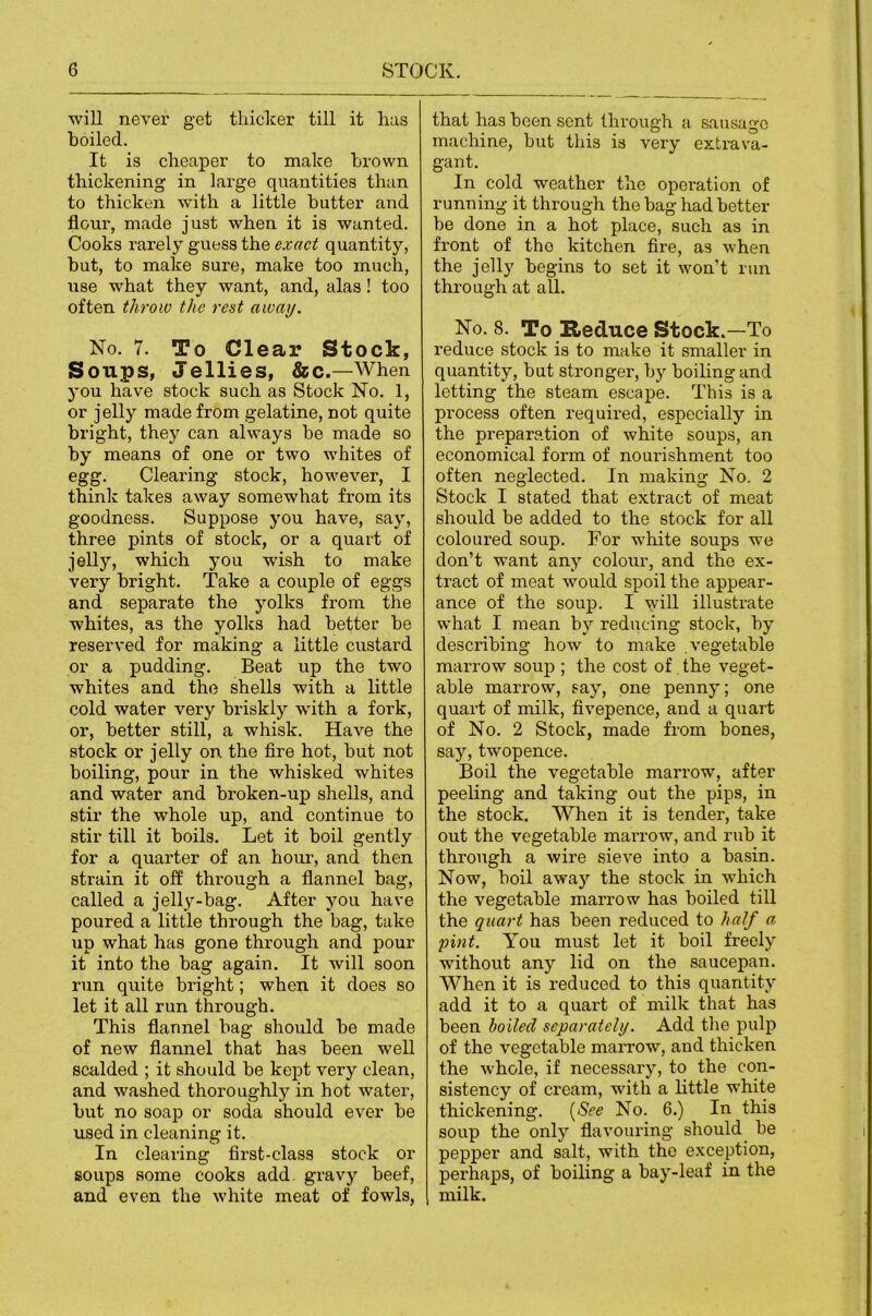 will never get thicker till it has boiled. It is cheaper to make brown thickening in large quantities than to thicken with a little butter and flour, made just when it is wanted. Cooks rarely guess the exaci quantity, but, to make sure, make too much, use what they want, and, alas! too often throw the rest away. No. 7. To Clear Stock, Soups, Jellies, &c.—When you have stock such as Stock No. 1, or jelly made from gelatine, not quite bright, they can always be made so by means of one or two whites of egg. Clearing stock, however, I think takes away somewhat from its goodness. Suppose you have, say, three pints of stock, or a quart of jelly, which you wish to make very bright. Take a couple of eggs and separate the yolks from the whites, as the yolks had better be reserved for making a little custard or a pudding. Beat up the two whites and the shells with a little cold water very briskly with a fork, or, better still, a whisk. Have the stock or jelly on the fire hot, but not boiling, pour in the whisked whites and water and broken-up shells, and stir the whole up, and continue to stir till it boils. Let it boil gently for a quarter of an hour, and then strain it off through a flannel bag, called a jelly-bag. After you have poured a little through the bag, take up what has gone through and pour it into the bag again. It will soon run quite bright; when it does so let it all run through. This flannel bag should be made of new flannel that has been well scalded ; it should be kept very clean, and washed thoroughly in hot water, but no soap or soda should ever be used in cleaning it. In clearing first-class stock or soups some cooks add gravy beef, and even the white meat of fowls. that has been sent through a sausage machine, but this is very extrava- gant. In cold weather the operation of running it through the bag had better be done in a hot place, such as in front of the kitchen fire, as when the jelly begins to set it won’t run through at all. No. 8. To Reduce Stock.—To reduce stock is to make it smaller in quantity, but stronger, by boiling and letting the steam escape. This is a process often required, especially in the preparation of white soups, an economical form of nourishment too often neglected. In making No. 2 Stock I stated that extract of meat should be added to the stock for all coloured soup. For white soups we don’t want any colour, and the ex- tract of meat would spoil the appear- ance of the soup. I will illustrate what I mean by reducing stock, by describing how to make .vegetable marrow soup ; the cost of the veget- able marrow, say, one penny; one quart of milk, fivepence, and a quart of No. 2 Stock, made from bones, say, twopence. Boil the vegetable marrow, after peeling and taking out the pips, in the stock. When it is tender, take out the vegetable maiTOw, and rub it through a wire sieve into a basin. Now, boil away the stock in which the vegetable marrow has boiled till the quart has been reduced to half a pint. You must let it boil freely without any lid on the saucepan. When it is reduced to this quantity add it to a quart of milk that has been boiled separately. Add the pulp of the vegetable marrow, and thicken the whole, if necessary, to the con- sistency of cream, with a little white thickening. [See No. 6.) In this soup the only flavouring should be pepper and salt, with the exception, perhaps, of boiling a bay-leaf in the milk.