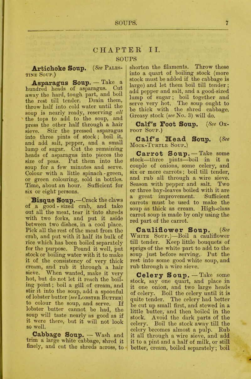 CHAPTER II. SOUPS Artichoke Soup. {See Pales- tine Sovp.) Asparagus Soup. — Take a hundred heads of asparagus. Cut away the hard, tough part, and boil the rest till tender. Drain them, throw half into cold water until the soup is nearly ready, reserving all the tops to add to the soup, and press the other half through a hair sieve. Stir the pressed asparagus into three pints of stock; boil it, and add salt, pepper, and a small lump of sugar. Cut the remaining heads of asparagus into pieces the size of peas. Put them into the soup for a few minutes and serve. Colour with a little spinach - green, or green colouring, sold in bottles. Time, about an hour. Sufi&cient for six or eight' persons. Bisg^ue Soup.—Crack the claws of a good - sized crab, and take out aU the meat, tear it into shreds with two forks, and put it aside between two dishes, in a cool place. Pick all the rest of the meat from the crab, and put with it half its bulk of rice which has been boiled separately for the purpose. Pound it well, put stock or boiling water with it to make it of the consistency of very thick cream, and rub it through a hair sieve. When wanted, make it very hot, but do not let it reach the boil- ing point; boil a gill of cream, and stir it into the soup, add a spoonful of lobster butter (seeLonsTER Butter) to colour the soup, and serve. If lobster butter cannot bo had, the soup will taste nearly as good as if it were there, but it will not look so well. Cabbage Soup. — Wash and trim a large white cabbage, shred it finely, and cut the shreds across, to shorten the filaments. Throw these into a quart of boiling stock (more stock must be added if the cabbage is large) and let them boil till tender; add pejjper and salt, and a good-sized lump of sugar; boil together and serve very hot. The soup ought to be thick with the shred cabbage. Greasy stock {see No. 3) will do. Calf's Foot SouxD. {See Ox- FOOT Soup.) Calf’s Head Soup. {See Mock-Turtle Soup.) Carrot Soup. — Take some stock—three pints—boil in it a couple of onions, some celery, and six or more carrots; boil till tender, and rub all through a wire sieve. Season with pepper, and salt. Two or three bay-leaves boiled -with it are a great: improvement. Sufficient carrots must be used to make the soup as thick as cream. High-class carrot soup is made by only using the red part of the carrot. Cauliflower Soup. {See White Soup.)—Boil a cauliflower till tender. Keep little bouquets of sprigs of the white part to add to the soup just before serving.. Put the rest into some good white soup, and rub through a wire sieve. Celery S 0 U p. — Take some stock, say one quart, and place in it one onion, and two large heads of celery. Boil the celery until it is quite tender. The celery had better be cut up small first, and stewed in a little butter, and then boiled in the stock. Avoid the dark parts of the celery. Boil the stock away till the celery becomes almost a pulp. Eub it all through a wire sieve, and add it to a pint and a half of milk, or still better, cream, boiled separately; boil