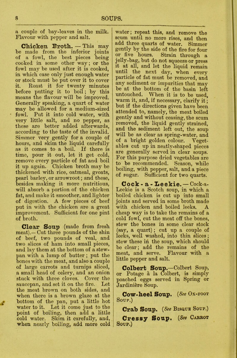 a couple of bay-1 eaves in the milk. Flavour with pepper and salt. Chicken Broth. — This may be made from the inferior joints of a fowl, the best pieces being cooked in some other way; or the fowl may be used after it is cooked, in which case only just enough water or stock must be put over it to cover it. Roast it for twenty minutes before putting it to boil; by this means the flavour will be improved. Generally speaking, a quart of water may be allowed for a medium-sized fowl. Put it into cold water, with very little salt, and no pepper, as these are better added afterwards, according to the taste of the invalid. Simmer very gently for a couple of hoiu's, and skim the liquid carefully as it comes to a boil. If there is time, pour it out, let it get cold, remove every particle of fat and boil it up again. Chicken broth may be thickened with rice, oatmeal, groats, pearl barley, or arrowroot; and these, besides making it more nutritious, will absorb a portion of the chicken fat, and make it smoother, and lighter of digestion. A few pieces of beef put in with the chicken are a great improvement. Suflicient for one pint of broth. Clear Soup (made from fresh meat).— Cut three pounds of the shin of beef, two pounds of veal, and two slices of ham into small pieces, and lay them at the bottom of a stew- pan with a lump of butter; put the bones with the meat, and also a couple of large carrots and turnips sliced, a small head of celery, and an onion stuck with three cloves. Cover the saucepan, and set it on tho fire. Let the meat brown on both sides, and when there is a brown glaze at the bottom of the pan, put a little hot water to it. Let it come just to the point of boiling, then add a little cold water. Slcim it carefully, and, when nearly boiling, add more cold water; repeat this, and remove the scum until no more rises, and then add three quarts of water. Simmer gently by the side of the fire for four or five hours. Strain through a jelly-bag, but do not squeeze or press it at all, and let the liquid remain until the next day, when every particle of fat must be removed, and any sediment or impurities that may be at the bottom of the basin left untouched. When it is to be used, warm it, and, if necessary, clarify it; but if the directions given have been attended to, namely, the meat boiled gently and without ceasing, the scum removed, the liquid gently strained, and the sediment left out, the soup will be as clear as spring-water, and of a bright golden colour. Yeget- ables cut up in neatly-shaped pieces are generally served in clear soups. For this purpose dried vegetables are to be recommended. Season, whUo boiling, with pepper, salt, and a piece of sugar. Suflicient for two quarts. Cock - a - Leekie. — Cock-a- Leelde is a Scotch soup, in which a boiled chicken is cut up into small joints and served in some broth made with chicken and boiled leeks. A cheap way is to take the remains of a I cold fowl, cut the meat off the bones, stew the bones in some clear stock (say, a quart); cut up a couple of leeks, well washed, into thin slices; stew these in the soup, which should be clear; add the remaius of the meat, and serve. Flavour with a little pepper and salt. Colbert Soup.—Colbert Soup, or Potage a la Colbert, is simply poached eggs served in Spring or Jardiniere Soup. Cow-heel Soup. {See Ox-foot Soup.) Crab Soup. {See Bisque Soup.) Cressy Soup^ {See Carkot Soup.)