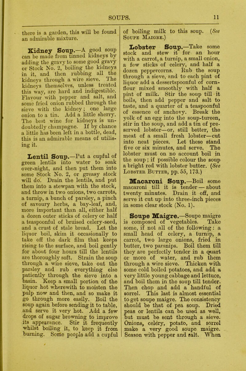 there is a garden, tlxis will he found an admirable mixture. Kidney Soup.—A g-ood soup can be made from tinned kidneys by adding- the gravy to some good gravy or Stock No. 2,‘boiling the kidneys in it, and then rubbing all the kidneys through a wire sieve. he kidneys themselves, unless treated this way, are hard and indigestible. Flavour with pepper and salt, and some fried onion rubbed through the sieve with the kidney; one large onion to a tin. Add a little sherry. The best wine for kidneys is un- doubtedly champagne. If by chance a little has been left in a bottle, dead, this is an admirable means of utilis- ing it. Lentil Soup.—Put a cupful of green lentils into water to soak over-night, and then put them into some Stock No. 2, or greasy stock will do. Drain the lentils, and put them into a stewpan wdth the stock, and throw in two onions, two carrots, a turnip, a bunch of parsley, a pinch of savoury herbs, a bay-leaf, and, more important than all, either half a dozen outer sticks of celery or half a teaspoonful of bruised celery-seed, and a crust of stale bread. Let the liciuor boil, skim it occasionally to take off the dark film that keeps rising to the surface, and boil gently for about four hours till the lentils are thoroughly soft. Strain the soup through a wire sieve, take out the parsley and rub everything else patiently through the sieve into a basin. Keep a small portion of the liquor hot wherewith to moisten the pulp now and then, and so make it go through more easily. Boil the soup again before sending it to table, and serve it very hot. Add a few drops of sugar bro-wning to improve its appearance. Stir it frequently whilst boiling it, to keep it from burning. Some people add a cupful of boiling milk to this soup. {See SouPE Maighe.) Lobster Soup.—Take some stock and stew it for an hour with a carrot, a turnip, a small onion, a few sticks of celery, and half a dozen peppercorns. Kub the soup through a sieve, and to each pint of liquor add a dessertspoonful of corn- flour mixed smoothly with half a pint of milk. Stir the soup till it boils, tlien add pepper and salt to taste, and a quarter of a teaspoonful of essence of anchovy. Break the yolk of an egg into the soup-tureen, stir in the soup, and add a tin of pre- served lobster—or, still better, the meat of a small fresh lobster—cut into neat pieces. Let these stand five or six minutes, and serve. The lobster must on no account boil in the soup ; if possible colour the soup a bright red wdth lobster butter. {See Lobster Butter, pp. 55, 173.) Macaroni Soup.—Boil some macaroni till it is tender — about twenty minutes. Drain it off, and serve it cut up into three-inch pieces in some clear stock (No. 1). Soupe Maigre.—Soupe maigre is composed of vegetables. Take some, if not all of the following; a small head of celery, a turnip, a carrot, two large onions, fried in butter, two parsnips. Boil them till they are perfectly tender in a q*uart or more of water, and rub them through a wire sieve. Thicken with some cold boiled potatoes, and add a very little young cabbage and lettuce, and boil them in the soup till tender. Then chop and add a handful of sorrel. This last is almost essential to get soupe maigre. The consistency should be that of pea soup. Dried peas or lentils can be used as well, but must be sent through a sieve. Onions, celdry, potato, and sorrel make a very good soupe maigre. Season with pepper and salt. When